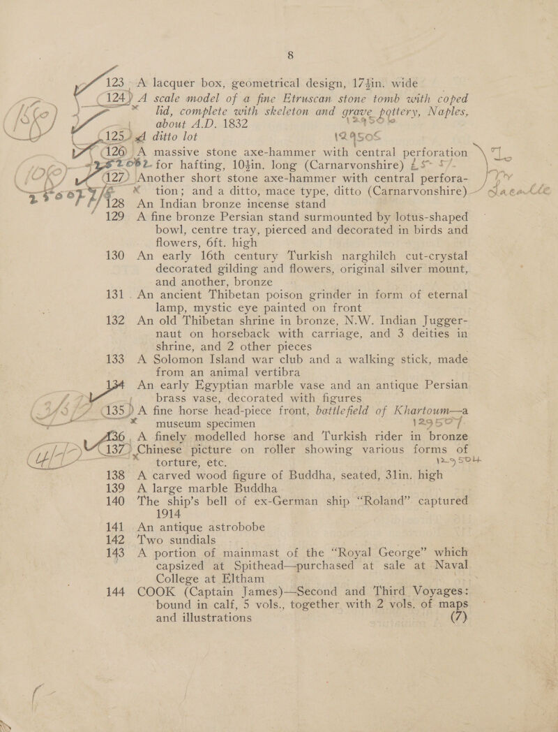M2 A lacquer box, geometrical design, 174in. wide 124.) A scale model of a fine Etruscan stone tomb with coped \ ae eed a Wis ee lid, complete sith skeleton and Nes battery, Naples, fOK oe about AINA SZ AEs gree 125. dA ditto lot (240s ( 126 |} A massive stone axe-hammer with central pouaues ag : 232 682. for hafting, 104in. long (Carnarvonshire) £$* 5/ ay 2p) Another short stone axe-hammer with central peniota } not Bes X tion; and a ditto, mace type, ditto (Carnarvonshire) ~ SlacaCte An Indian bronze incense stand ‘ 129 A fine bronze Persian stand surmounted by lotus-shaped bowl, centre tray, pierced and decorated in birds and flowers, 6ft. high 130 An early 16th century Turkish narghilch cut-crystal decorated gilding and flowers, original silver mount, and another, bronze 131. An ancient Thibetan poison grinder in form of eternal lamp, mystic eye painted on front 132 An old Thibetan shrine in bronze, N.W. Indian Jugger- naut on horseback with carriage, and 3 deities in shrine, and 2 other pieces 133 A Solomon Island war club and a walking stick, made from an animal vertibra An early Egyptian marble vase and an antique Persian a fase: ; brass vase, decorated with figures (Ural 35) A fine horse head- -piece front, battle field of Khartoum—a = museum specimen 129507. Besa: 4. A finely modelled horse iad Turkish rider in bronze Pe pee ) Chinese picture on roller showing various forms of (ITA torture, ctc. ans 0 | 138 A carved wood figure of Buddha, seated, 3lin. high 139 A large marble Buddha 140 The ship’s bell of ex-German ship “Roland” captured 1914 : 141. An antique astrobobe 142 ‘Two sundials 143 A portion of mainmast of the “Royal George” which capsized at Spithead—purchased at sale at mre College at Eltham 144. COOK (Captain James)—Second and Third Voyages: ‘bound in calf, 5 vols., together with 2 vols. of maps and illustrations | : Cee 