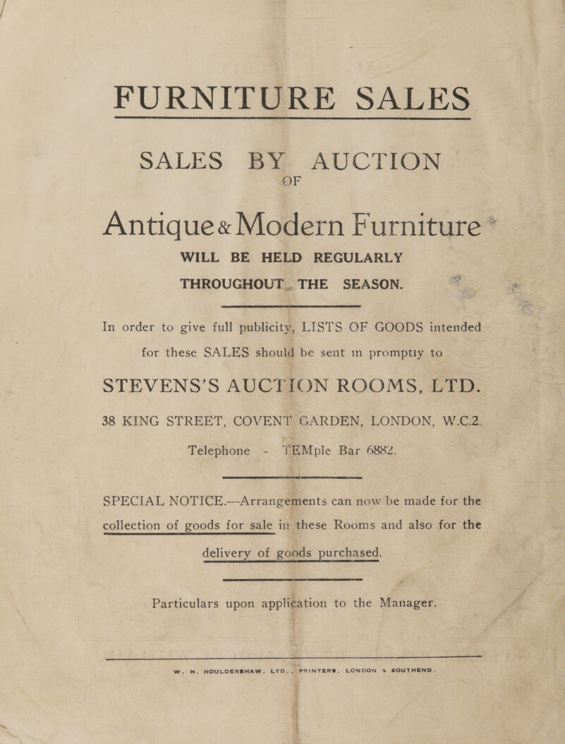 FURNITURE SALES  AUCTION ig SALES BY 0 Antique« Modern Furniture * WILL BE HELD REGULARLY THROUGHOUT. THE SEASON. In order to give full publicity, LISTS OF GOODS intended for these SALES should be sent in promptly to | STEVENS’S AUCTION ROOMS, LTD. 38 KING STREET, COVENT GARDEN, LONDON, W.C.2. Telephone - TEMple Bar 6882. SPECIAL NOTICE.—Arrangements can now be made for the collection of goods for sale in these Rooms and also for the delivery of goods purchased. Particulars upon application to the Manager. 3 &amp; (4 - if Seek W. H. HOULDERSHAW, LTD.., PRINTERS, LONDON &amp; SOUTHEND.