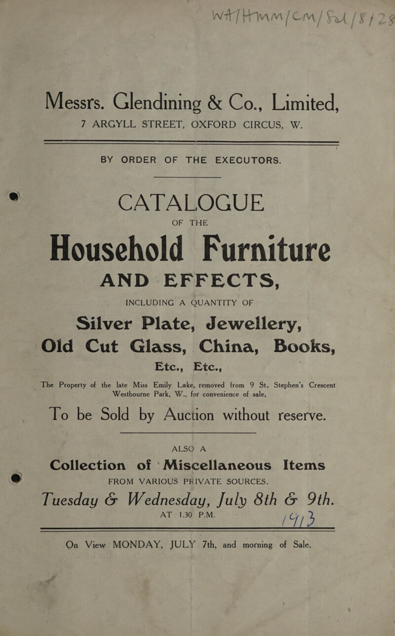 &amp; Messrs. Glendining &amp; Co., Limited, 7 ARGYLL STREET, OXFORD CIRCUS, W. BY ORDER OF THE EXECUTORS. : CATALOGUE OF ik Household Furniture AND EFFECTS, INCLUDING A QUANTITY OF Silver Plate, Jewellery, ‘Old Cut Glass, China, Books, Etc., Eic., The Property of the late Miss Emily Lake, removed from 9 St. Stephen’s Crescent Westbourne Park, W., for convenience of sale, To be Sold by Auction without reserve. ALSO A fs Collection of Miscellaneous Items eo FROM VARIOUS PEIVATE SOURCES. Tuesday G Wednesday, July 8th G Qth. AT °1.30:..P.M. isthe On View MONDAY, JULY 7th, and morning of Sale,