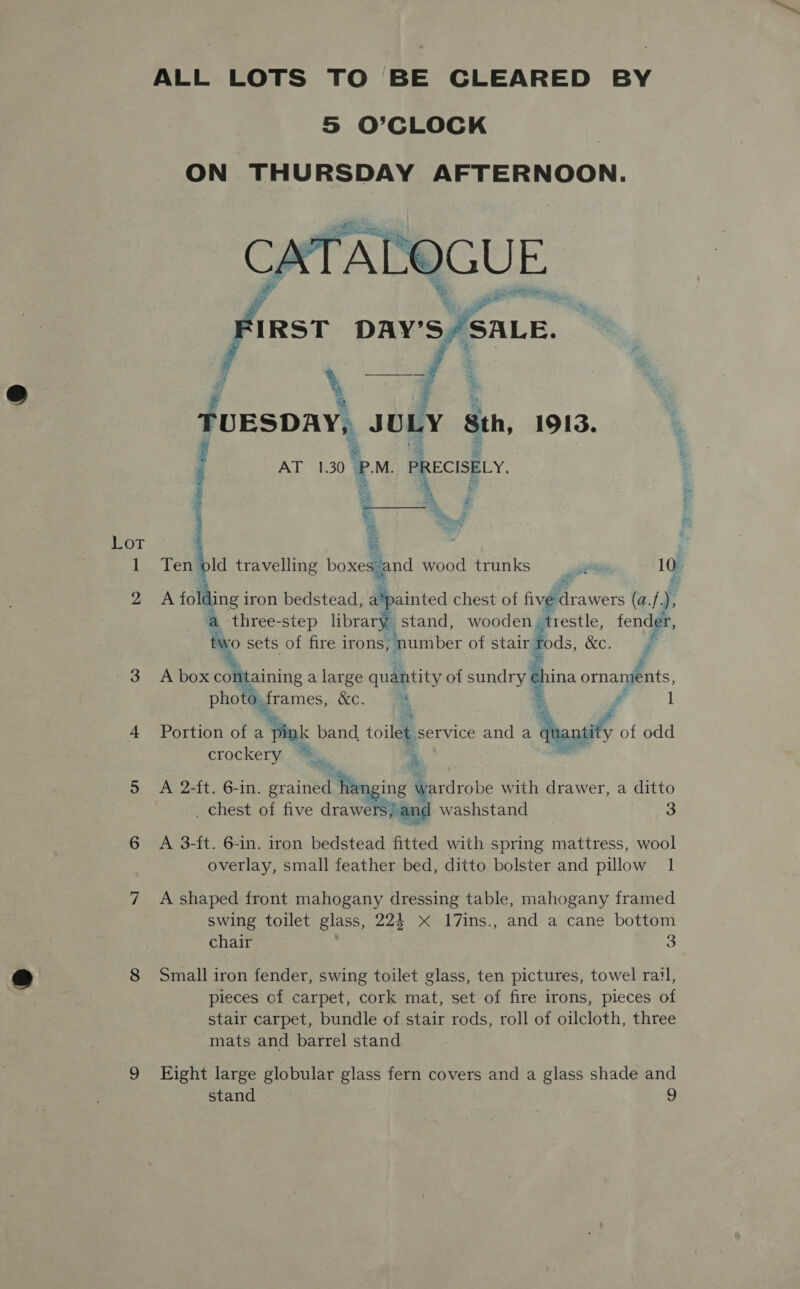 ALL LOTS TO BE GLEARED BY S O’CLOCK ON THURSDAY AFTERNOON.    # \ * ‘ TUESDAY, JULY Sth, 1913. ’ j ‘ t AT 1.30 PRECISELY, ss Pew i Lot é v 1 Ten old travelling boxes and wood trunks git 10 2 A fol ling j iron bedstead, Bcd chest of fiviferawerst (a.f. ‘ a three-step library stand, wooden, trestle, fender, ty vo sets of fire irons, ‘number of stair Boas, &amp;c. Fy    3 A box containing a large quantity of sundry. china ornaments, photo. frames, &amp;e. a 4 Portion of a pink band toilet service and a wed of odd crockery 7 a 5 A 2-ft. 6-in. grained Hanging \ wardrobe with drawer, a ditto _ chest of five drawers; and washstand | 3 6 A 3-ft. 6-in. iron bedstead fitted with spring mattress, wool overlay, small feather bed, ditto bolster and pillow 1 7 A shaped front mahogany dressing table, mahogany framed swing toilet glass, 224 x 17ins., and a cane bottom chair 3 8 Small iron fender, swing toilet glass, ten pictures, towel rail, pieces cf carpet, cork mat, set of fire irons, pieces of stair carpet, bundle of stair rods, roll of oilcloth, three mats and barrel stand 9 Eight large globular glass fern covers and a glass shade and