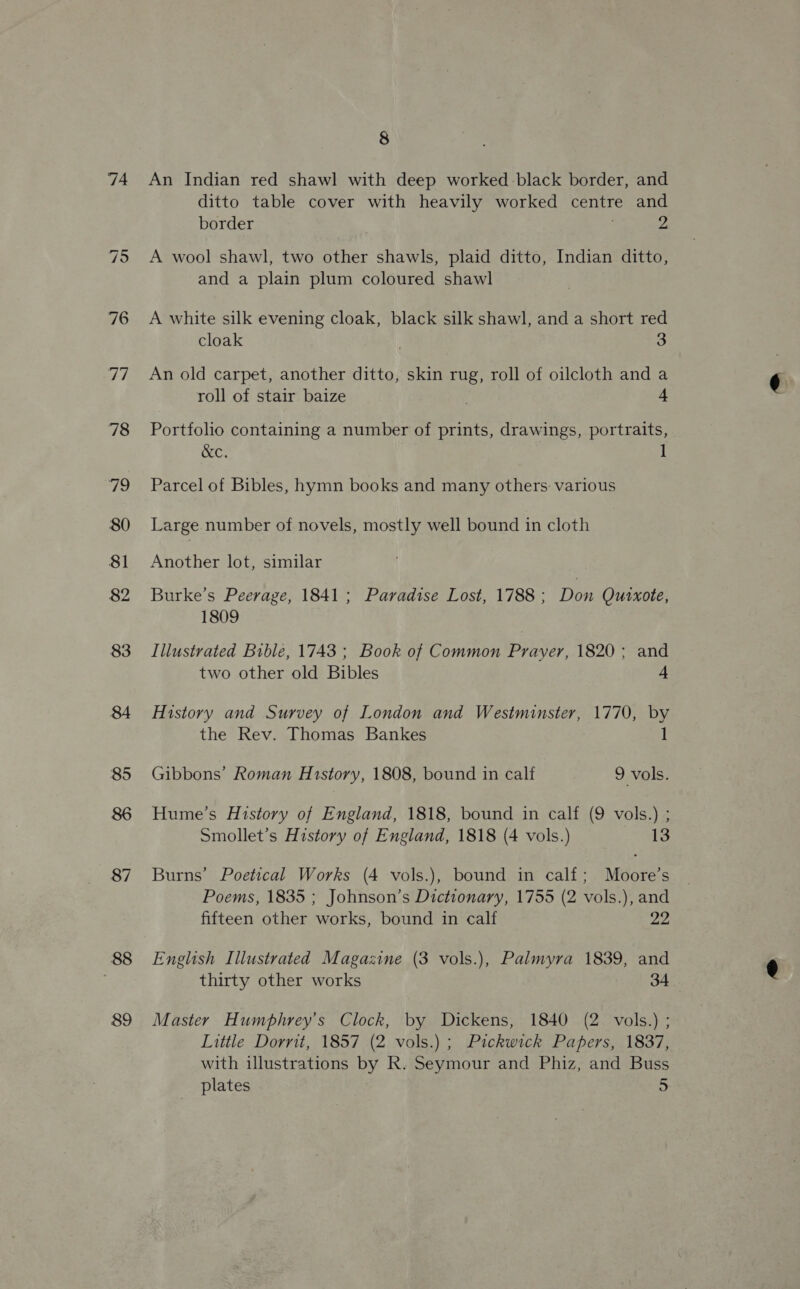 74 88 89 8 An Indian red shawl with deep worked black border, and ditto table cover with heavily worked centre and border 2 A wool shawl, two other shawls, plaid ditto, Indian ditto, and a plain plum coloured shawl A white silk evening cloak, black silk shawl, and a short red cloak 3 An old carpet, another ditto, skin rug, roll of oilcloth and a roll of stair baize 4 Portfolio containing a number of prints, drawings, portraits, Ce Parcel of Bibles, hymn books and many others: various Large number of novels, mostly well bound in cloth Another lot, similar Burke's Peerage, 1841; Paradise Lost, 1788 ; Don Quixote, 1809 Illustrated Bible, 1743 ; Book of Common Prayer, 1820; and two other old Bibles 4 History and Survey of London and Westminster, 1770, by the Rev. Thomas Bankes 1 Gibbons’ Roman History, 1808, bound in calf 9 vols. Hume’s History of England, 1818, bound in calf (9 vols.) ; Smollet’s History of England, 1818 (4 vols.) 13 Burns’ Poetical Works (4 vols.), bound in calf; Moore’s Poems, 1835 ; Johnson’s Dictionary, 1755 (2 vols.), and fifteen other works, bound in calf 22 English Illustrated Magazine (3 vols.), Palmyra 1839, and thirty other works 34 Master Humphrey's Clock, by Dickens, 1840 (2 vols.) ; Little Dorrit, 1857 (2 vols.) ; Pickwick Papers, 1837, with illustrations by R. Seymour and Phiz, and Buss plates 5