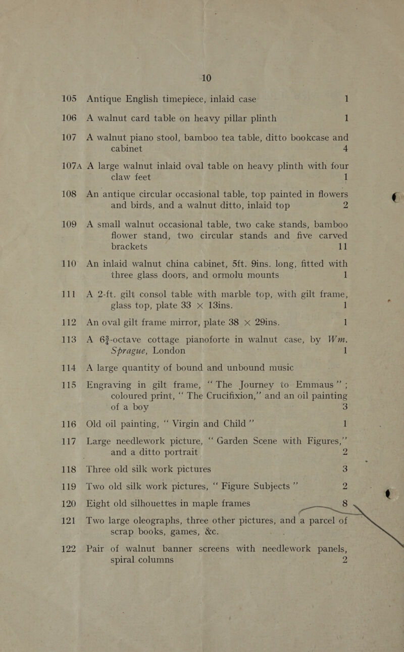 106 107 10 A walnut card table on heavy pillar plinth 1 A walnut piano stool, bamboo tea table, ditto bookcase and cabinet 4 108 109 110 118 119 120 121 122 claw feet 1 An antique circular occasional table, top painted in flowers and birds, and a walnut ditto, inlaid top 2 A small walnut occasional table, two cake stands, bamboo flower stand, two circular stands and five carved brackets | . 11 An inlaid walnut china cabinet, 5ft. 9ins. long, fitted with three glass doors, and ormolu mounts _ 1 A. 2-ft. gilt consol table with marble top, with gilt frame, glass top, plate 33 x 13ins. 1 An oval gilt frame mirror, plate 38 x 29ins. 1 A 63-octave cottage pianoforte in walnut case, by Wm. Sprague, London 1 A large quantity of bound and unbound music Engraving in gilt frame, “The Journey to. Emmaus” ; coloured print, “‘ The Crucifixion,’ and an oil painting of a boy : 3 Old oil painting, “ Virgin and Child ”’ 1 Large needlework picture, ‘“‘ Garden Scene with Figures,” . and a ditto portrait , Three old silk work pictures 3 Two old silk work pictures, “‘ Figure Subjects ” 2 Eight old silhouettes in maple frames : 8 Two large oleographs, three other pictures, and a parcel of scrap books, games, &amp;c. . Pair of walnut banner screens with needlework panels, spiral columns ire 2