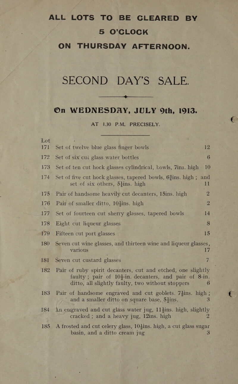 183 184 185 5S O'CLOCK ON THURSDAY AFTERNOON. SECOND DAY’S SALE.  On WEDNESDAY, JULY Oth, 1913. AP-20%P)MayRRECISELY. Set of twelve blue glass finger bowls : pee © Set of six cuc glass water bottles 6 Set of ten cut hock glasses cylindrical, Lowls, 7ins. high 10 Set of five cut hock glasses, tapered bowls, 6#ins. high ; and set of six others, Shins. high 1] Pair of handsome heavily cut decanters, 15ins. high 2 Pair of smaller ditto, 104ins. high 2 Set of fourteen cut sherry glasses, tapered bowls 14. Eight cut liqueur glasses | 8 Fifteen cut port glasses 15 Seven cut wine glasses, and thirteen wine and liqueur glasses , various 17 Seven cut custard glasses Z Pair of ruby spirit decanters, cut and etched, one slightly faulty ; pair of 103-in. decanters, and pair of 8-in. ditto, all slightly faulty, two without stoppers 6 Pair of handsome engraved and cut goblets. 7dins. high ; ’ and a smaller ditto on square base, 54ins. | 5 An engraved and cut glass water jug, 114ins. high, ueny cracked ; and a heavy jug, 12ins. high A frosted and cut celery glass, 104ins. high, a cut glass sugar basin, and a ditto cream jug