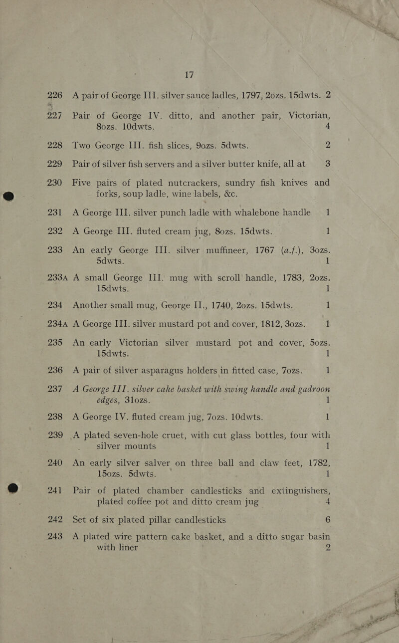 226 927 228 229 230 231 232 233 233A 234 234A 200 236 237 238 239 240 241 242 243 17 A pair of George III. silver sauce ladles, 1797, 20zs. 15dwts. 2 Pair of George IV. ditto, and another pair, Victorian, S8ozs. 10dwts. 4 Two George III. fish slices, 9azs. Sdwts. 2 Pair of silver fish servers and a silver butter knife, all at 3 Five pairs of plated nutcrackers, sundry fish knives and forks, soup ladle, wine labels, &amp;c. A George III. silver punch ladle with whalebone handle 1 A George III. fluted cream jug, 80zs. 15dwts. 1 An early George III. silver muffineer, 1767 (a.f.), 30zs. Sdwts. I A small George III. mug with scroll handle, 1783, 2ozs. 15dwts. 1 Another small mug, George II., 1740, 20zs. 15dwts. 1 A George III. silver mustard pot and cover, 1812, 30zs. 1 An early Victorian silver mustard pot and cover, 5ozs. 15dwts. 1 A pair of silver asparagus holders in fitted case, 7ozs. 1 A George III. silver cake basket with swing handle and rie edges, 3lozs. I A George IV. fluted cream jug, 7ozs. 10dwts. 1 A plated seven-hole cruet, with cut glass bottles, four with silver mounts I An early silver salver on three ball and claw feet, 1782, l5ozs. 5dwts. ; 1 Pair of plated chamber candlesticks and extinguishers, plated coffee pot and ditto cream jug 4 Set of six plated pillar candlesticks 6 A plated wire pattern cake basket, and a ditto sugar basin with liner a