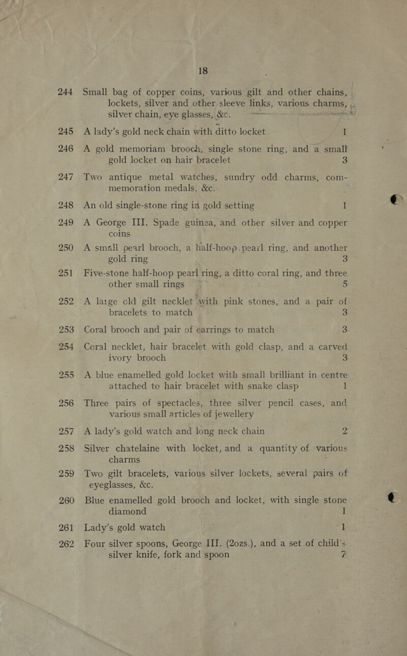 244 261 262 18 Small bag of copper coins, various gilt and other chains, silver chain, eye glasses, , &amp;c. oan A gold memoriam brooch, single stone ring, and a small gold locket on hair bracelet 3 Two antique metal watches, sundry odd charms, com- memoration medals, &amp;c. An old single-stone ring in gold setting I A George III. Spade guinea, and other silver and copper coins A small pearl brooch, a half-hoop.peasl ring, and another gold ring 3 Five-stone half- hoop pearl ving. a ditto coral ring, and three other small rings ~ 5 A large old gilt necklet “with pink stones, and a pair of bracelets to match 3 Coral brooch and pair of earrings to match 3 ivory brooch 3 A blue enamelled gold locket with small brilliant in centre attached to hair bracelet with snake clasp 1 various small articles of jewellery A lady’s gold watch and long neck chain o Silver chatelaine with locket, and a quantity of various charms Two gilt bracelets, various silver lockets, several pairs of eyeglasses, &amp;c. Blue enamelled gold brooch and locket, with single stone diamond 1 Lady’s gold watch ft Four silver spoons, George III. (2ozs.), and a set of child’s
