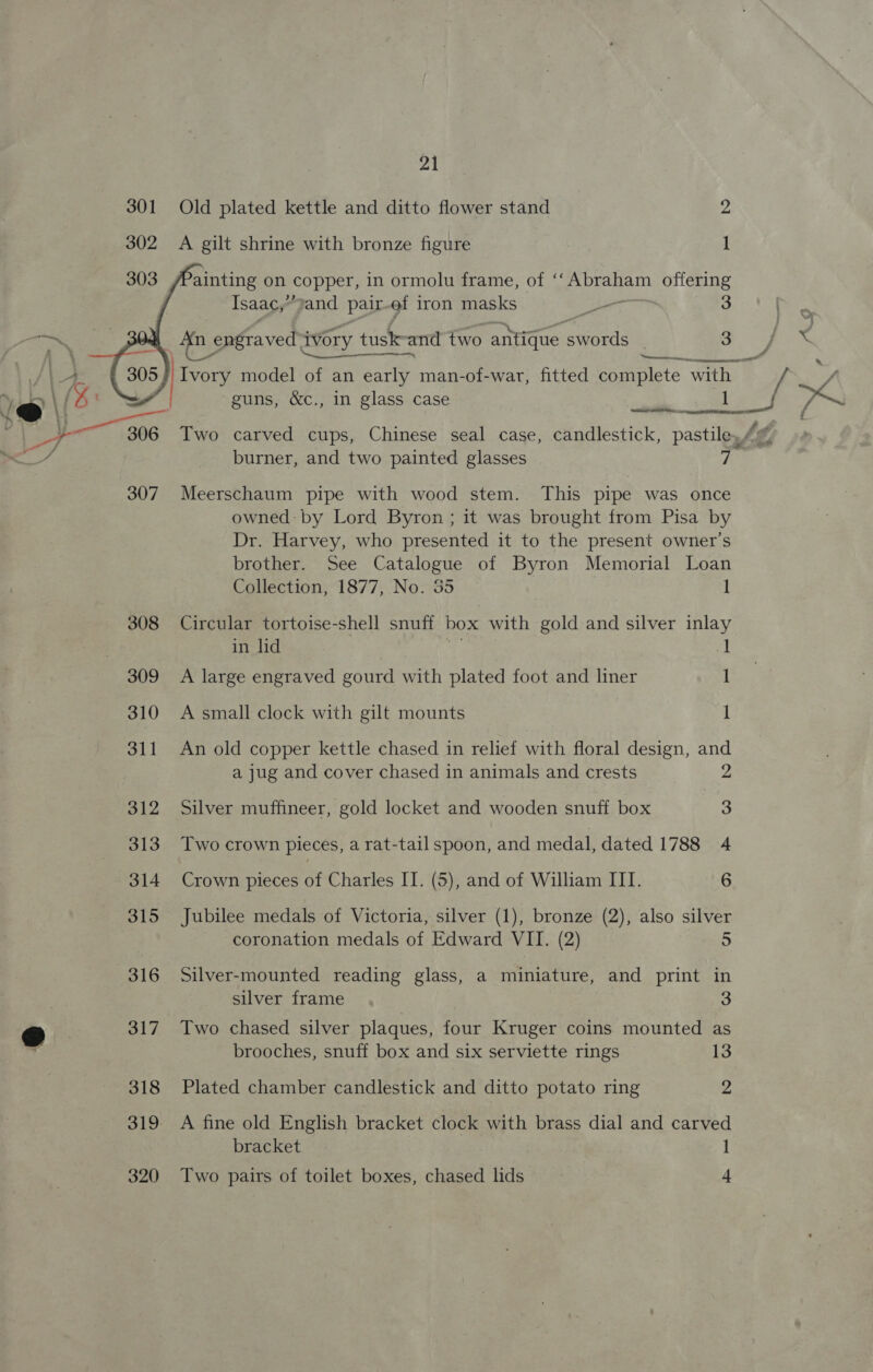 tm 301 308 309 310 311 312 313 314 315 316 317 318 21 Old plated kettle and ditto flower stand 2 A gilt shrine with bronze figure ] ainting on copper, in ormolu frame, of ‘‘Abraham offering Isaac,” and pair of iron masks eae 3 An engraved ivory tusk-and two antique swords | 3 a ee ‘Semana Ivory model of an early man-of-war, fitted complete with guns, &amp;c., in glass case I ue i  wr burner, and two painted glasses 7 Meerschaum pipe with wood stem. This pipe was once owned by Lord Byron ; it was brought from Pisa by Dr. Harvey, who presented it to the present owner’s brother. See Catalogue of Byron Memorial Loan Collection, 1877, No. 35 1 Circular tortoise-shell snuff box with gold and silver inlay in lid v5 J A large engraved gourd with plated foot and liner 1 A small clock with gilt mounts 1 An old copper kettle chased in relief with floral design, and a jug and cover chased in animals and crests 2 Silver muffineer, gold locket and wooden snuff box 3 Two crown pieces, a rat-tailspoon, and medal, dated 1788 4 Crown pieces of Charles II. (5), and of William ITI. 6 Jubilee medals of Victoria, silver (1), bronze (2), also silver coronation medals of Edward VII. (2) 5 Silver-mounted reading glass, a miniature, and print in silver frame 3 Two chased silver plaques, four Kruger coins mounted as brooches, snuff box and six serviette rings 13 Plated chamber candlestick and ditto potato ring 2 A fine old English bracket clock with brass dial and carved bracket 1