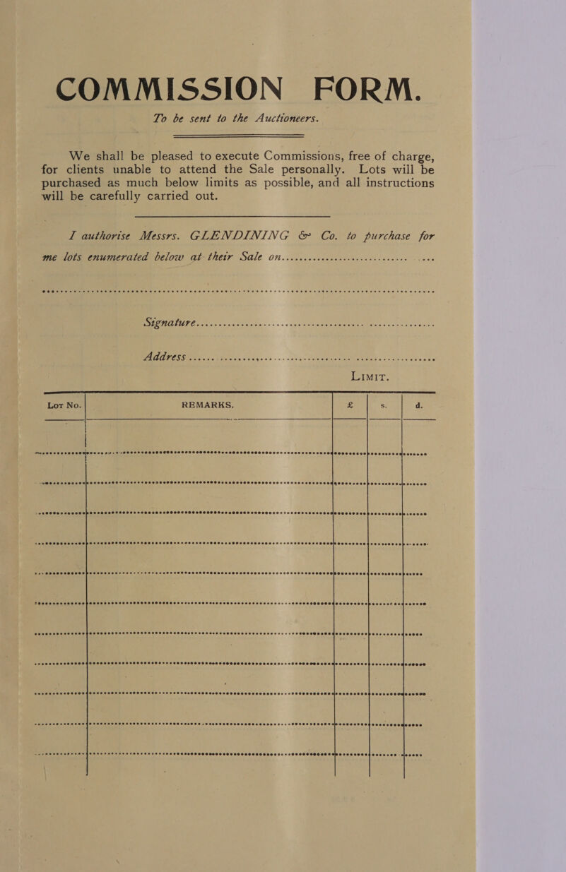 COMMISSION FORM. To be sent to the Auctioneers.  We shall be pleased to execute Commissions, free of charge, for clients unable to attend the Sale personally. Lots wiil be purchased as much below limits as possible, and all instructions will be carefully carried out. I authorise Messrs. GLENDINING &amp; Co. to purchase for me lots enumerated below at-thetr Sale Otteccccccccceccccceccccccececee PH ATIEPE 2 «ns ino dces vtin.- sos aig = an ie ore Address ...... bates ce? Lave sos a riae en Ee coe 2     | “S@essoveseoo CHCTOSHHFOLOSSSOSOTDOOOOOS SSO POPS OOSISS HOO OED HDS OOOOO DOSS EES 0859008 9SS002908P 0200088 Ov\a Oce009d gies , pi &gt; ee OOSSooseoes ©9900 OF FEOLOS FOOT 0GSOOOOOFTLOHOD9 GO DHSF SOO OSS OBHOOO OS OHHH OO OREO L000 ©90009300F 0000900000 600900 SOCSHOSCSO SHH SHOHSPSSFCSHSOHHSSSHSSSSHSSHSGESHHOS SOBER Pee ceesevecesosesoosacens -eeee SCHTHOSSOSSLCOSHS SOE TOL OSOPO SRP 2+ 2O RD: Per SSOOSOHOHSOOPSS SASL OCEF Foe e&gt;FeF R080 08 © 08099 9OOHSSSSHSHHHOOTSHDTHFOF TOES HOS OOS9OBOSS 099094903 008908 e0000 THOOSSOSSHOHHHOHSHPOSOHHSHHOHOSTOHSOTHOHHOH DOCS Fe POSH SOHO STH S OO HSHF ED OHO THES SOSOSCOSSSSOESSSOSCOOSOPSE20RF 094909999 PSPOHH SHH SHEHSHOHSHHSS SHH SH HHHSHHHESFOSHSHSHSHSHOD SOSH SLO SSO HOO HHTTHDSGOH HH Se OHOHSOSOOSOGOSTOOSUSOPO2e4x00900000880 SASOSSHNHSSHSHSHHSHFOS SSS SSHOHHHSSIHHHSSSHHHSSHHHSODH ODT SOS SOOHHSFOSPSTHH HHH HET OSO SHS GSH OHHERMCHOD TOO SOHSO20S008 evee008 aaeee SOSSHHHSSHASHS SSH SHH HHSHSOSSHSHSHH HHH HS EHTHSOS SHS SODS OTS OSTOSSOSHSHL HSS FSOSOSHEHHSSS 1900000080080 090089 jeeooon eeseeeeese SSSSSTSSSOHAHFSHSHSHOHSHSHSHFHSHHSHSSHSHS +H SSOSFOSHSSSHSSSESOHOH OLE SOSOSSSE SFC SESVINDEDOREOO ecvccece jeeeoce nm AOS OOH EEE ESHEESS SOF OFS HHEEMDEEHTOBEHE © SO F08 SOOO S088 580090 O0HO88000 09 TESSOOSHOEOOD ©3299 08004000808 - 00808 