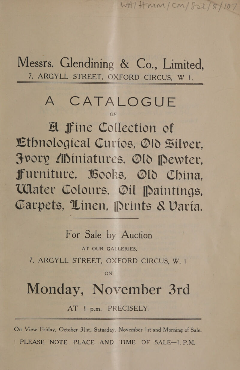 WAT tom | cm Messrs. Glendining &amp; Co., Limited, 7, ARGYLL STREET, OXFORD CIRCUS, W |. A CATALOGUE OF AK fine Collection of “thnological Curios, Od Silver, svory Miniatures, Old Pewter, Furniture, Books, Old China, Water Colours, Oil Paintings, Carpets, Linen, Prints &amp; Varia.  For Sale by Auction AT OUR GALLERIES, eee STREET, OXFORD CIRCUS, W. | ON Monday, November 3rd a ues tepim:! ¢&gt;PRECISHRY? On View Friday, October 31st, Saturday, November Ist and Morning of Sale. | PLEASE NOTE PLACE AND TIME OF SALE—I, P.M.