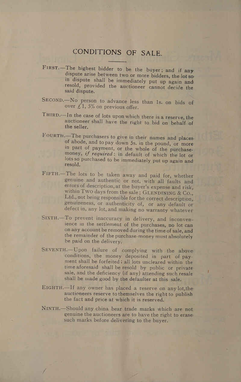 CONDITIONS OF SALE. FIRST.—The highest bidder to be the buyer; and if any dispute arise between two or more bidders, the lot so in dispute shall be immediately put up again and resold, provided the auctioneer cannot decide the said dispute. SECOND.—No person to advance less than ls. on bids of over £1, 5% on previous offer. THIRD.-—In the case of lots upon which there isa reserve, the auctioneer shall have the right to bid on behalf of the seller. F'OURTH.—The purchasers to give in their names and places. of abode, and to pay down 5s. in the pound, or more in part of payment, or the whole of the purchase- money, if required: in default of which the lot or lots so purchased to be immediately put up again and resold. FiFTH.—The lots to be taken away and paid for, whether genuine and authentic or not, with all faults and errors of description, at the buyer’s expense and risk,. within Two days from the sale; GLENDINING &amp; Go.; Ltd., not being responsible for the correct description,. genuineness, or authenticity of, or any default or defect in, any lot, and making no watranty whatever SIXTH.—To prevent inaccuracy in delivery, and inconven- lence in the settlement of the purchases, no lot can on any account be removed during the time of sale, and the remainder of the purchase-money must absolutely be paid on the delivery. SEVENTH.— Upon failure of complying with the above conditions, the money deposited in part of pay- ment shall be forfeited; all lots uncleared within the time aforesaid shall be resold by public or private sale, and the deficiency (if any) attending such resale shall be made good by the defaulter at this sale. EIGHTH.—If any owner has placed a reserve on any lot,the auctioneers reserve to themselves the right to publish the fact and price at which it is reserved. NINTH.—Should any china bear trade marks which are not genuine the auctioneers are to have the right to erase such marks before delivering to the buyer.