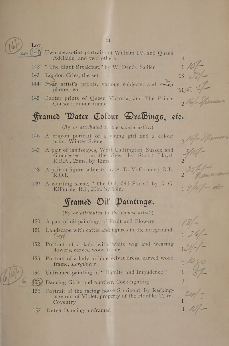  Two mezzotint portraits of William IV. and Queen Adelaide, and two others 4 142 “The Hunt Breakfast,” by W. Dendy Sadler 1 fo 143. London Cries, the set is 144 Feur artist’s proofs, various subjects, and sexen 145 Baxter prints of Queen Victoria, and The Prince Consort, in one frame 2 Framed Water Cofour DraBings, etc. (By or attributed tou the named artist.) 146 A crayon portrait of a young girl and a colour print, Winter Scene 2 147 _ A pair of landscapes, West Chiltington, Sussex and Premccser trom the river; by otuart Lloyd, 99 Rebar 2oins: by Zins. Z 148 A pair of figure subjects, by A. D. McCormick, R.L, eG). 2 Pe eremeooriiie scene, The Old,,Old Story,” by G. G. 7 Mipuene, Ral, 20in. by 13:n. l ¢ — Framed Oil Paintings. (By or attributed to ithe named artist.) 150 A pair of oil paintings of lruit and Flowers 151 Landscape with cattle and figures in the foreground, Cuyp 1 152 Portrait of a lady with white wig and wearing ; flowers, carved wood frame — lo“ 153 Portrait-of a lady in blue velvet dress, carved wood fa frame, Largilliere 1 /f Wf ~) 154 Unframed painting of “ Dignity and Impudence ” 1 (aa | ) a sad GY Dancing Girls, and another, Cock-fighting 2 156 Portrait of the racing horse Sacripont, by Recking- ham out of Violet, property of the Honble. T. W. Coventry 1 157) Dutch Dancing, unframed AN
