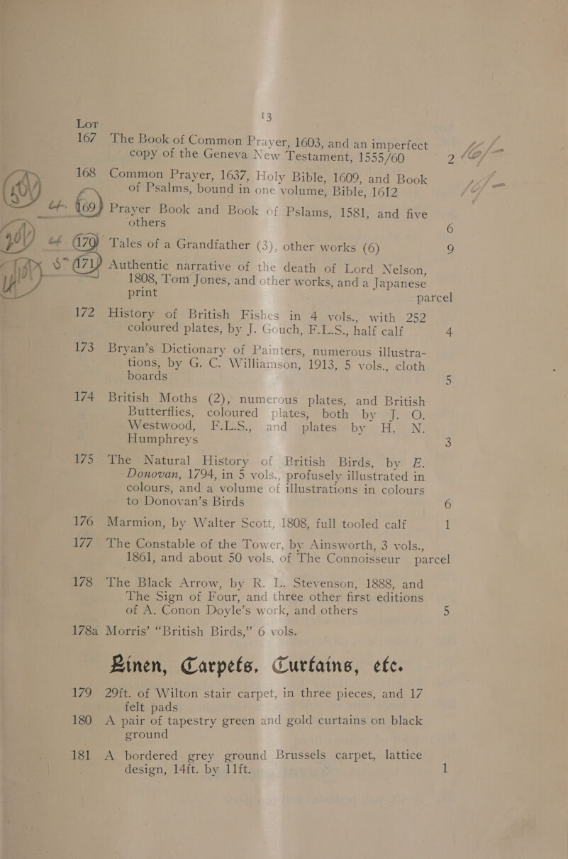 Lor 167 The Book of Common Prayer, 1603, and an imperfect  copy of the Geneva New Testament, 1555/60 &gt; 168 Common Prayer, 1637, Holy Bible, 1609, and Book Oy of Psalms, bound in one volume, Bible, 1612 —~ bf i 69) Prayer Book and Book of Pslams, 1581, and five — others abl) oe fee aN } as a70) Tales of a Grandfather (3), other works (6) rT A 8° a71) Authentic narrative of the death of Lord Nelson, He ‘ 1808, Tom Jones, and other works, and a Japanese Use print parcel 172 History of British Fishes in 4 vols., with 252. coloured plates, by J. Gouch, F.L.S., half calf 4 173 Bryan’s Dictionary of Painters, numerous illustra- tions, by G. C. Williamson, 1913, 5 vols., icloth boards 5 174 British Moths (2), numerous plates, and British Butterflies, coloured plates, both by J aes Ge Westwood, F.L.S., and plates by H. N. Humphreys 3 175 The Natural History of British Birds, Dyk: Donovan, 1794, in 5 vols., profusely illustrated in colours, and a volume of illustrations in colours to Donovan’s Birds 6 176 Marmion, by Walter Scott, 1808, full tooled calf 1 177 The Constable of the Tower, by Ainsworth, 3 vols., 178 The Black Arrow, by R. L. Stevenson, 1888, and The Sign of Four, and three other first editions of A. Conon Doyle’s work, and others 178a Morris’ “British Birds,” 6 vols. Rinen, Carpets, Curtains, etc. tee te. 01 Wilton stair carpet, in thrée pieces, and 17 felt pads 180 A pair of tapestry green and gold curtains on black eround 181 A bordered grey ground Brussels carpet, lattice design, 14ft. by 11ft.