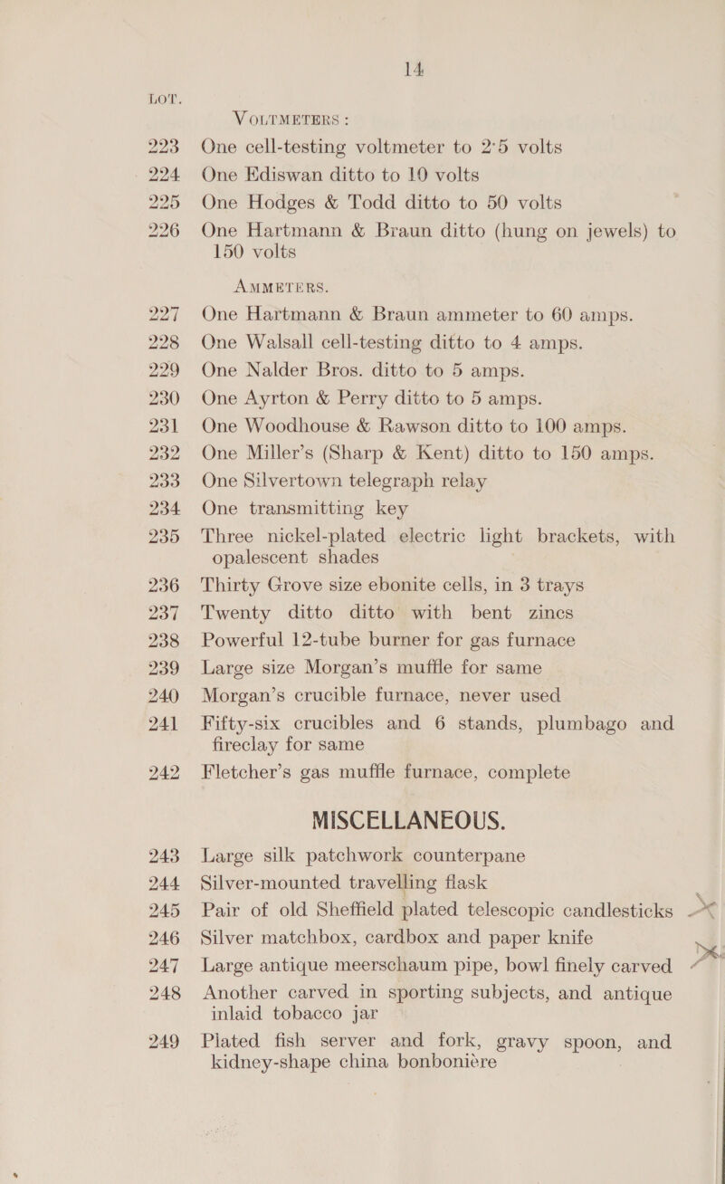 bo bo bw bw NS BS bo bh So Ol e O&amp;O 236 237 238 239 240 241 bo TN bo 243 244 245 246 247 248 249 14 V OLTMETERS : One cell-testing voltmeter to 2°5 volts One Ediswan ditto to 10 volts One Hodges &amp; Todd ditto to 50 volts One Hartmann &amp; Braun ditto (hung on jewels) to 150 volts AMMETERS. One Hartmann &amp; Braun ammeter to 60 amps. One Walsall cell-testing ditto to 4 amps. One Nalder Bros. ditto to 5 amps. One Ayrton &amp; Perry ditto to 5 amps. One Woodhouse &amp; Rawson ditto to 100 amps. One Miller’s (Sharp &amp; Kent) ditto to 150 amps. One Silvertown telegraph relay One transmitting key Three nickel-plated electric light brackets, with opalescent shades Thirty Grove size ebonite cells, in 3 trays Twenty ditto ditto with bent zincs Powerful 12-tube burner for gas furnace Large size Morgan’s muffle for same Morgan’s crucible furnace, never used Fifty-six crucibles and 6 stands, plumbago and fireclay for same Fletcher’s gas muffle furnace, complete MISCELLANEOUS. Large silk patchwork counterpane Silver-mounted travelling flask Silver matchbox, cardbox and paper knife Large antique meerschaum pipe, bowl finely carved Another carved in sporting subjects, and antique inlaid tobacco jar Plated fish server and fork, gravy spoon, and kidney-shape china bonbonieére =