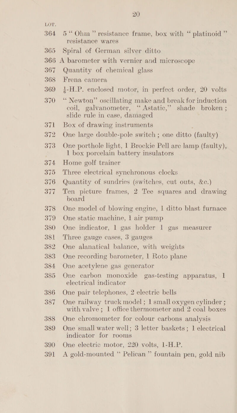 364 365 20 5“ Ohm ” resistance frame, box with “ platinoid ” resistance wares Spiral of German silver ditto 367 368 369 370 oT] 372 373 374 370 3716 377 378 379 380 381 382 383 384 38D 386 387 388 389 o91 Quantity of chemical glass Frena camera 4-H.P. enclosed motor, in perfect order, 20 volts ‘“ Newton” oscillating make and break for induction coil, galvanometer, “ Astatic,’” shade broken ; slide rule in case, damaged Box of drawing instruments One large double-pole switch ; one ditto (faulty) One porthole light, 1 Brockie Pell arc lamp (faulty), 1 box porcelain battery insulators Home golf trainer Three electrical synchronous clocks Quantity of sundries (switches, cut outs, &amp;c.) Ten picture frames, 2 Tee squares and drawing board One model of blowing engine, | ditto blast furnace One static machine, | air pump One indicator, 1 gas holder 1 gas measurer Three gauge cases, 3 gauges One alanatical balance, with weights One recording barometer, | Roto plane One acetylene gas generator One carbon monoxide gas-testing apparatus, 1 electrical indicator One pair telephones, 2 electric bells One railway truck model; 1 small oxygen cylinder ; with valve; 1 office thermometer and 2 coal boxes One chromometer for colour carbons analysis One small water well; 3 letter baskets; 1 electrical indicator for rooms One electric motor, 220 volts, 1-H.P. A gold-mounted “ Pelican ” fountain pen, gold nib