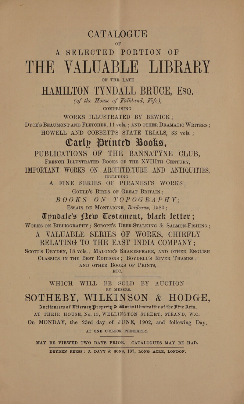 CATALOGUE OF A SELECTED PORTION OF THE VALUABLE LIBRARY OF THE LATE HAMILTON TYNDALL BRUCE, Esa, (of the House of Falkland, Fife), COMPRISING WORKS ILLUSTRATED BY BEWICK ; Dycr’s BEAUMONT AND FLETCHER, 11 vols. ; AND OTHER DRAMATIC WRITERS ; HOWELL AND COBBETT’S STATE TRIALS, 33 vols. ; Carlp Printed Books, PUBLICATIONS OF THE BANNATYNE CLUB, FRENCH ILLUSTRATED BOOKS OF THE XVIIITH CENTURY, IMPORTANT WORKS ON ARCHITECTURE AND ANTIQUITIES, INCLUDING A FINE SERIES OF PIRANESIS WORKS; GoULD’s BIRDS OF GREAT BRITAIN ; BOO ayo Noe GROG te AP HY. ESSAIS DE MONTAIGNE, Bordeaux, 1580; Tpundale’s flew Testament, black letter ; WORKS ON BIBLIOGRAPHY ; SCROPE’S DEER-STALKING &amp; SALMON-FISHING ; A VALUABLE SERIES OF WORKS, CHIEFLY RELATING TO THE EAST INDIA COMPANY; Scott’s DRYDEN, 18 vols.; MALONE’S SHAKESPEARE, AND OTHER ENGLISH CLASSICS IN THE Best EDITIONS ; BOYDELL’S RivER THAMES ; AND OTHER Books OF PRINTS, ETC.  WHICH WILL BE SOLD BY AUCTION BY MESSRS. SOTHEBY, WILKINSON &amp; HODGH, Auctioneers of Literary Property &amp; WMorksillusiratibe of the Fine Arts, AT THEIR HOUSE, No. 13, WELLINGTON STREET, STRAND, W.C. On MONDAY, the 23rd day of JUNE, 1902, and following Day, AT ONE O’CLOCK PRECISELY. MAY BE VIEWED TWO DAYS PRIOR. CATALOGUES MAY BE HAD. DRYDEN PRESS: J, DAVY &amp; SONS, 137, LONG ACRE, LONDON,