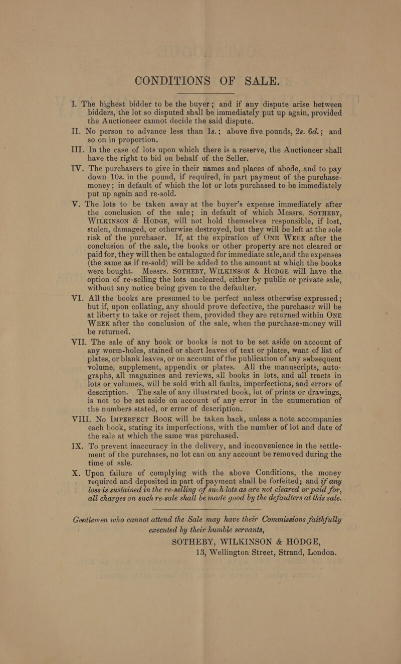 CONDITIONS OF SALE. | I. The highest bidder to be the buyer; and if any dispute arise between bidders, the lot so disputed shall be immediately put up again, provided the Auctioneer cannot decide the said dispute. II. No person to advance less than 1s.; above five pounds, 2s. 6d.; and so on in proportion. III. In the case of lots upon which there is a reserve, the Auctioneer shall have the right to bid on behalf of the Seller. IV. The purchasers to give in their names and places of abode, and to pay down 10s. in the pound, if required, in part payment of the purchase- money; in default of which the lot or lots purchased to be immediately put up again and re-sold. V. The lots to be taken away at the buyer’s expense immediately after the conclusion of the sale; in default of which Messrs. SoTHEBY, Wirxinson &amp; Honpae, will not hold themselves responsible, if lost, stolen, damaged, or otherwise destroyed, but they will be left at the sole risk of the purchaser. If, at the expiration of ONE WEEK after the conclusion of the sale, the books or other property are not cleared or paid for, they will then be catalogued for immediate sale, and the expenses (the same as if re-sold) will be added to the amount at which the books were bought. Messrs. SOTHEBY, WILKINSON &amp; HopGE will have the option of re-selling the lots uncleared, either by public or private sale, without any notice being given to the defaulter. VI. All the books are presumed to be perfect unless otherwise expressed ; but if, upon collating, any should prove defective, the purchaser will be at liberty to take or reject them, provided they are returned within ONE WEEX after the conclusion of the sale, when the purchase-money will be returned. VII. The sale of any book or books is not to be set aside on account of any worm-holes, stained or short leaves of text or plates, want of list of plates, or blank leaves, or on account of the publication of any subsequent volume, supplement, appendix or plates. All the manuscripts, auto- graphs, all magazines and reviews, all books in lots, and all tracts in lots or volumes, will be sold with all faults, imperfections, and errors of description. The sale of any illustrated book, lot of prints or drawings, is not to be set aside on account of any error in the enumeration of the numbers stated, or error of description. VIII. No ImpEerrect Boox will be taken back, unless a note accompanies each book, stating its imperfections, with the number of lot and date of the sale at which the same was purchased. IX. To prevent inaccuracy in the delivery, and inconvenience in the settle- ment of the purchases, no lot can on any account be removed during the time of sale. X. Upon failure of complying with the above Conditions, the money required and deposited in part of payment shall be forfeited; and 7f any loss is sustained in the re-selling of such lots as are not cleared or paid for, all charges on such re-sale shall be made good by the defaulters at this sale. | Gentlemen who cannot attend the Sale may have their Commissions faithfully executed by their humble servants, SOTHEBY, WILKINSON &amp; HODGE, 13, Wellington Street, Strand, London.