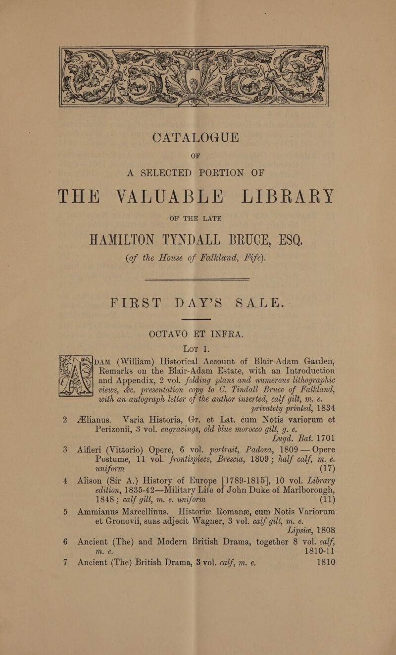  HAMILTON TYNDALL BRUCE, ESQ. (of the House of Falkland, Fife). Hoth Syleg 6) Amo. SA. Bo”   OCTAVO ET INFRA. Lot 1. Dyo/f\ 4 5) Remarks on the Blair-Adam Estate, with an Introduction fr and Appendix, 2 vol. folding plans and numerous lithographic KX views, dc. presentation copy to C. Tindall Bruce of Falkland, . prwately printed, 1834 2 slianus. Varia Historia, Gr. et Lat. cum Notis variorum et Perizonii, 3 vol. engravings, old blue morocco gilt, g. e. 3 Alfieri (Vittorio) Opere, 6 vol. portrait, Padova, 1809 — Opere Postume, 11 vol. frontispiece, Brescia, 1809; half calf, m. e. uniform (17) edition, 1835-42—Military Life of John Duke of Marlborough, 1848 ; calf gilt, m. e. uniform (11) 5 Ammianus Marcellinus. Historie Romane, cum Notis Variorum Lipsie, 1808 6 Ancient (The) and Modern British Drama, together 8 vol. calf, m. @. : . 1810-11 \IpAM (William) Historical Account of Blair-Adam Garden, with an autograph letter of the author inserted, calf gilt, m. e. Lugd. Bat. 1701 4 Alison (Sir A.) History of Europe [1789-1815], 10 vol. Library et Gronovii, suas adjecit Wagner, 3 vol. calf gilt, m. e.