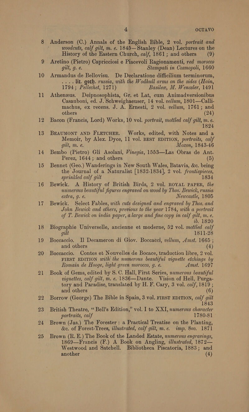 LT 18 19 20 21 22 23 24 25 4. OCTAVO Anderson (C.) Annals of the English Bible, 2 vol. portrait and woodcuts, calf gilt, m. e. 1845—Stanley (Dean) Lectures on the History of the Eastern Church, calf, 1861; and others (9) Aretino (Pietro) Capricciosi e Piacevoli Ragionamenti, red morocco gilt, g. @. Stampati in Cosmopolt, 1660 Armandus de Bellovisu. De Declaratione difficilium terminorum, .... Lit. goth. russia, with the Wodhull arms on the sides (Hain, 1794; Pellechet, 1271) Basilew, M. Wenssler, 1491 Athenzus. Deipnosophista, Gr. et Lat, cum Animadversionibus Casauboni, ed. J. Schweighaeuser, 14 vol. vellum, 1801—Calli- machus, ex recens. J. A. Ernesti, 2 vol. vellum, 1761; and others (24) Bacon (Francis, Lord) Works, 10 vol. portrait, mottled calf gilt, m. e. 1824 BEAUMONT AND FLETCHER. Works, edited, with Notes and a Memoir, by Alex. Dyce, 11 vol. BEST EDITION, portraits, calf gilt, m. é. Moxon, 1843-46 Bembo (Pietro) Gli Asolani, Vinegia, 1553—Las Obras de Ant. Perez, 1644; and others (5) Bennet (Geo.) Wanderings in New South Wales, Batavia, &amp;c. being the Journal of a Naturalist [1832-1834], 2 vol. frontispieces, sprinkled calf gilt 1834 Bewieck. A History of British Birds, 2 vol. ROYAL PAPER, the numerous beautiful figures engraved on wood by Thos. Bewick, russia extra, g. Newcastle, 1805 Bewick. Select Fables, with cuts designed and engraved by Thos. and John Bewick and others, previous to the year 1784, with a portrait of T. Bewick on india paper, alarge and fine copy in calf gilt, m. e. 1b. 1820 Biographie Universelle, ancienne et moderne, 52 vol. mottled calf gilt 1811-28 Boccaccio. Jl Decameron di Giov. Boccacci, vellum, Amst. 1665 ; and others (4) Boccaccio. Contes et Nouvelles de Bocace, traduction libre, 2 vol. FIRST EDITION with’ the numerous beautiful vignette etchings by Romain de Hooge, light green morocco, g. @. Amst. 1697 Book of Gems, edited by 8. C. Hall, First Series, numerous beautiful vignettes, calf gilt, m. e. 1836—Dante. Vision of Hell, Purga- tory and Paradise, translated by H. F. Cary, 3 vol. calf, 1819 ; and others (6) Borrow (George) The Bible in Spain, 3 vol. FIRST EDITION, calf gilt 1843 British Theatre, ‘‘ Bell’s Edition,” vol. I to XXI, numerous character portraits, calf 1780-81 Brown (Jas.) The Forester : a Practical Treatise on the Planting, &amp;c. of Forest-Trees, zlustrated, calf gilt, m.e. wimp. 8vo. 1871 Brown (R. E.) The Book of the Landed Estate, numerous engravings, 1869—Francis (F.) A Book on Angling, ¢lustrated, 1872— Westwood and Satchell. Bibliotheca Piscatoria, 1883; and