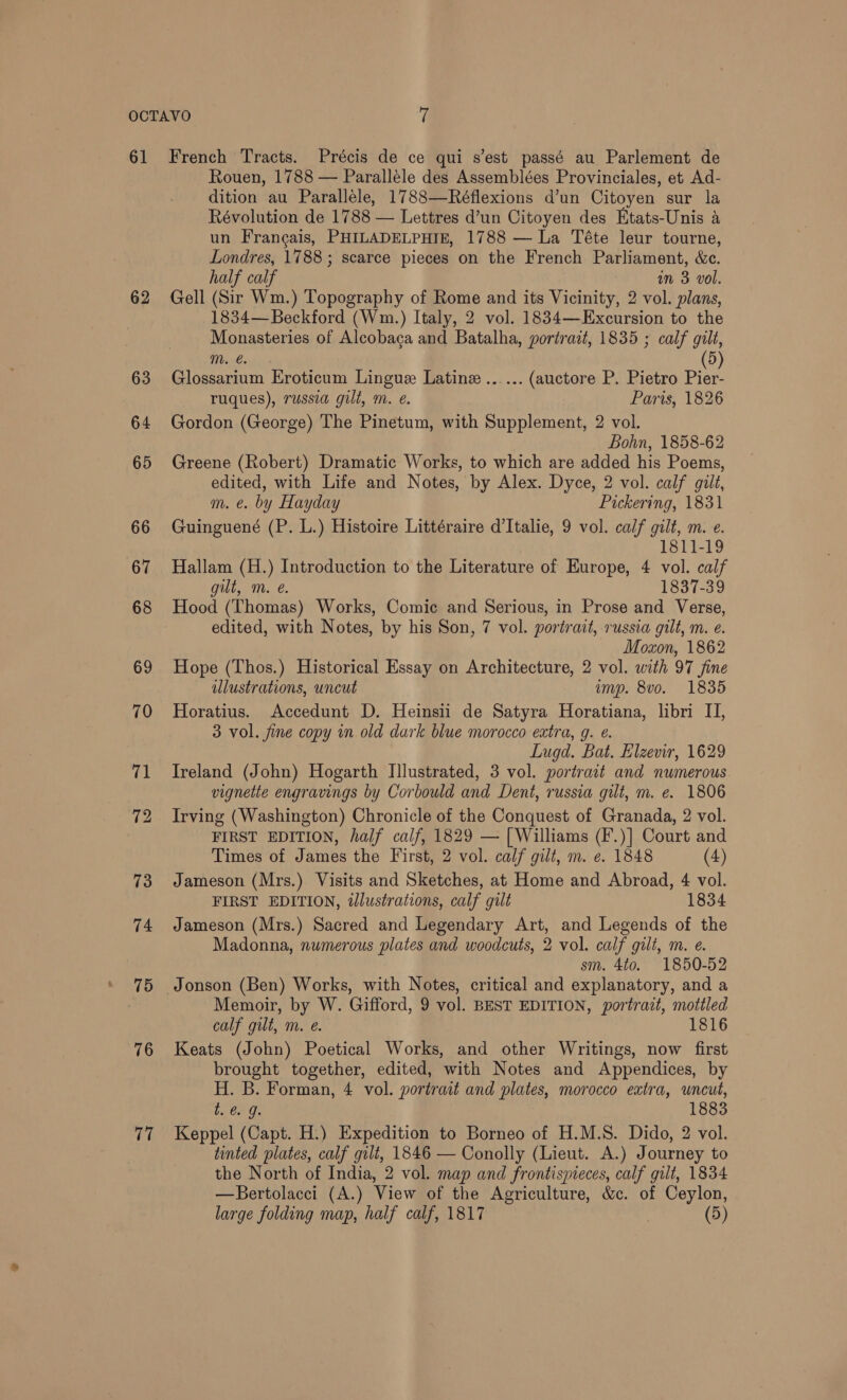 61 62 63 76 17 French Tracts. Précis de ce qui s'est passé au Parlement de Rouen, 1788 — Paralléle des Assemblées Provinciales, et Ad- dition au Paralléle, 1788—Réflexions d’un Citoyen sur la Révolution de 1788 — Lettres d’un Citoyen des Etats-Unis a un Francais, PHILADELPHIE, 1788 — La Téte leur tourne, Londres, 1788 ; scarce pieces on the French Parliament, &amp;e. half calf im 3 vol. Gell (Sir Wm.) Topography of Rome and its Vicinity, 2 vol. plans, 1834—Beckford (Wm.) Italy, 2 vol. 1834—Excursion to the Monasteries of Alecobaca and Batalha, portrait, 1835 ; calf gilt, m. €. 5 Glossarium Eroticum Lingue Latine ...... (auctore P. Pietro Pier- ruques), russia gilt, m. e. Paris, 1826 Gordon (George) The Pinetum, with Supplement, 2 vol. Bohn, 1858-62 Greene (Robert) Dramatic Works, to which are added his Poems, edited, with Life and Notes, by Alex. Dyce, 2 vol. calf gilt, m. e. by Hayday Pickering, 1831 Guinguené (P. L.) Histoire Littéraire d’Italie, 9 vol. calf gilt, m. e. 1811-19 Hallam (H.) Introduction to the Literature of Europe, 4 vol. calf gilt, m. e. 1837-39 Hood (Thomas) Works, Comic and Serious, in Prose and Verse, edited, with Notes, by his Son, 7 vol. portrait, russia gilt, m. e. Moxon, 1862 Hope (Thos.) Historical Essay on Architecture, 2 vol. with 97 fine ulustrations, uncut inyp. 8vo. 1835 Horatius. Accedunt D. Heinsii de Satyra Horatiana, libri II, 3 vol. fine copy in old dark blue morocco extra, g. é. Lugd. Bat. Elzevir, 1629 Ireland (John) Hogarth Illustrated, 3 vol. portrait and numerous vignette engravings by Corbould and Dent, russia gilt, m. e. 1806 Irving (Washington) Chronicle of the Conquest of Granada, 2 vol. FIRST EDITION, half calf, 1829 — [ Williams (F.)] Court and Times of James the First, 2 vol. calf gilt, m. e. 1848 (4) Jameson (Mrs.) Visits and Sketches, at Home and Abroad, 4 vol. FIRST EDITION, illustrations, calf gilt 1834 Jameson (Mrs.) Sacred and Legendary Art, and Legends of the Madonna, numerous plates and woodcuts, 2 vol. calf gilt, m. e. sm. 4to. 1850-52 Memoir, by W. Gifford, 9 vol. BEST EDITION, portrazt, mottled calf gilt, m. é. 1816 Keats (John) Poetical Works, and other Writings, now first brought together, edited, with Notes and Appendices, by H. B. Forman, 4 vol. portrait and plates, morocco extra, uncut, t. @. 9. 1883 Keppel (Capt. H.) Expedition to Borneo of H.M.S. Dido, 2 vol. tinted plates, calf gilt, 1846 — Conolly (Lieut. A.) Journey to the North of India, 2 vol. map and frontispieces, calf gilt, 1834 —Bertolacci (A.) View of the Agriculture, &amp;c. of Ceylon, large folding map, half calf, 1817 (5)