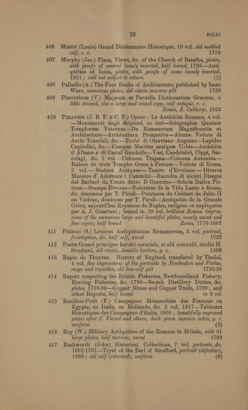 406 407 408 409 410 415 416 417 28 FOLIO Moréri (Louis) Grand Dictionnaire Historique, 10 vol. old mottled calf,-7. @. 1759 Murphy (Jas.) Plans, Views, &amp;c. of the Church of Batalha, plates, with proofs of several loosely inserted, half bound, 1795—Anti- quities of Ionia, plates, with proofs of some loosely inserted, 1821; sold not subject to return (2) Palladio (A. ) The Four Books of Architecture, published by Isaac Ware, numerous plates, old citron morocco gilt 1738 Phavorinus (V.) Magnum et Perutile Dictionarium Grecum, a little stained, else a large and sound copy, calf antique, 1. e. Rome, Z. Calliergi, 1523 PIRANESI (J. B. F. EC. F.) Opere: Le Antichita Romane, 4 vol. —Monumenti degli Scipioni, no tezt—Sciographia Quatuor Templorum Veterum—De Romanorum Magnificentia et Architectura—Architettura Prospetive—Alcune Vedute di Archi Trionfali, &amp;c.—Trofei di Ottaviano Augusto—Lapides Capitolini, &amp;c.—Campus Martius antique Urbis—Antichita d’ Albano e di Castel Gandolfo—Vasi, Candelabri, Cippi, Sar- cofagi, &amp;c. 2 vol.—Colonna Trajana—Colonna Antonina— Ruines de trois Temples Grecs 4 Pestum—Vedute di Roma, 2 vol.— Statues Antiques— Teatro d’Ercolano — Diverse Maniére d’ Adornare i Cammini—Raccolta di alcuni Disegni del Barberi da Cento detto Il Guercino—Schola Italica Pic- turee—Stampe Diverse—Peintures de la Villa Lante 4 Rome, &amp;c. dessinées par T. Piroli—Peintures du Cabinet de Jules II au Vatican, dessinées par T. Piroli—Antiquités de la Grande Gréce, aujourd'hui Royaume de Naples, redigées et expliquées par A. J. Guattani; bound in 28 vol. brilliant Roman impres- sions of the numerous large and beautiful plates, nearly uncut and fine copies, half bound ftoma, 1778-1807 Pitiscus (S.) Lexicon Antiquitatum Romanorum, 3 vol. portrait, frontisprece, ke. half calf, uncut 1737 Poets Graeci principes heroici carminis, et alii nonnulli, studio H. Stephani, old russia, dentelle borders, g. e. 1566 Rapin de Thoyras. History of England, translated by Tindal, 4 vol. fine impressions of the portraits by Houbraken and Vertue, maps and vignettes, old tree-calf gilt 1732-51 Report respecting the British Fisheries, Newfoundland Fishery, Herring Fisheries, &amp;c. 1798—Scotch Distillery Duties, &amp;c. plates, 1798-99—Copper Mines and Copper Trade, 1799 ; and other Reports, half bound in 3 vol. Roullion-Petit (F.) Campagnes Mémorables des Francais en Egypte, en Italie, en Hollande, &amp;c. 2 vol. 1817—Tableaux Historiques des Campagnes d’Italie, 1806 ; beautifully engraved plates after C. Vernet and others, dark green morocco extra, q. e. uniform (3) Roy (W.) Military Antiquities of the Romans in Britain, with 51 large plates, half morocco, uncut 1793 Rushworth (John) Historical Collections, 7 vol. portraits, éc. 1682-1701—Tryal of the Earl of Strafford, portrait (defective), 1680 ; old calf (rebacked), uniform (8)