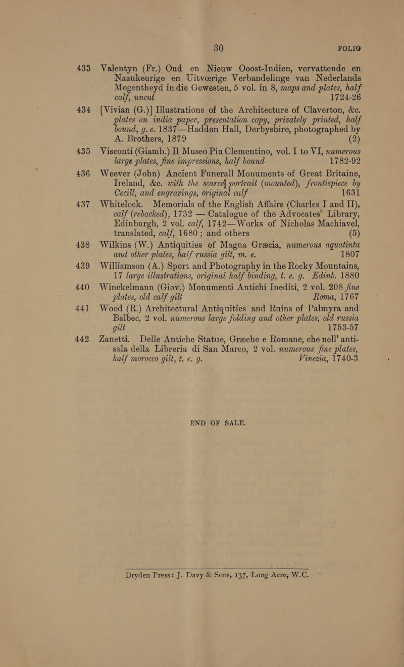433 434 435 436 437 438 439 440 44] 442 30 | FOLIO Valentyn (Fr.) Oud en Nieuw Ooost-Indien, vervattende en _ Naaukeurige en Uitveerige Verbandelinge van Nederlands Mogentheyd in die Gewesten, 5 vol. in 8, maps and plates, half calf, uncut 1724-26 [Vivian (G.)]| Illustrations of the Architecture of Claverton, &amp;c. plates on india paper, presentation copy, privately printed, half bound, g. e. 1837—Haddon Hall, Derbyshire, photographed by A. Brothers, 1879 (2) Visconti (Giamb.) Il Museo Piu Clementino, vol. I to VI, numerous large plates, fine impressions, half bound 1782-92 Weever (John) Ancient Funerall Monuments of Great Britaine, Treland, &amp;c. with the scarce{ portrait (mounted), frontispiece by Cecill, and engravings, original calf 1631 Whitelock. Memorials of the English Affairs (Charles I and IJ), calf (rebacked), 1732 — Catalogue of the Advocates’ Library, Edinburgh, 2 vol. calf, 1742— Works of Nicholas Machiavel, translated, calf, 1680 ; and others (5) Wilkins (W.) Antiquities of Magna Gracia, numerous aquatinta and other plates, half russia gilt, m. e. 1807 Williamson (A.) Sport and Photography in the Rocky Mountains, 17 large illustrations, original half binding, t. e. g. Hdinb. 1880 Winckelmann (Giov.) Monumenti Antichi Inediti, 2 vol. 208 jine plates, old calf gilt Roma, 1767 Wood (R.) Architectural Antiquities and Ruins of Palmyra and Balbec, 2 vol. numerous large folding and other plates, old russia gilt 1753-57 Zanetti. Delle Antiche Statue, Graeche e Romane, che nell’ anti- sala della Libreria di San Marco, 2 vol. numerous fine plates, half morocco gilt, t. €. g. Vinezia, 1740-3 END OF SALE. Dryden Press: J. Davy &amp; Sons, 137, Long Acre, W.C.