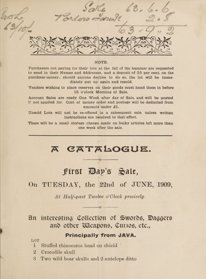  eet. 1 ae ip Pw i e F fn   F aa = ww &gt;» a = uf a KS L209 Bites l NOTE. Purchasers not paying for their lots at the fall of the hammer are requested to send in their Names and Addresses, and a deposit of 25 per cent. on the purchase-money; should anyone decline to do so, the lot will be imme- diately put up again and resold. Vendors wishing to place reserves on their goods must hand them in before 12 o’clock Morning of Sale. Account Sales are ready One Week after day of Sale. and will be posted if not applied for. Cost ot money order and postage will be deducted from amounts under £1. Unsold Lots will not be re-offered in a subsequent sale, unless written instructions are received to that effect. There will be a small storage charge made on bulky articles left more than one week after the sale. a 2 ee Ls A CATALOGUE. O First May's Sale, On TUESDAY, the 22nd of JUNE, 1909, At Half-past Twelve o’Clock precisely. oO -  fin interesting Collection of Swords, Daggers and other Weapons, Curios, ete., Principally from JAVA. LOT 1 Stuffed rhinoceros head on shield 2 Crocodile skull 