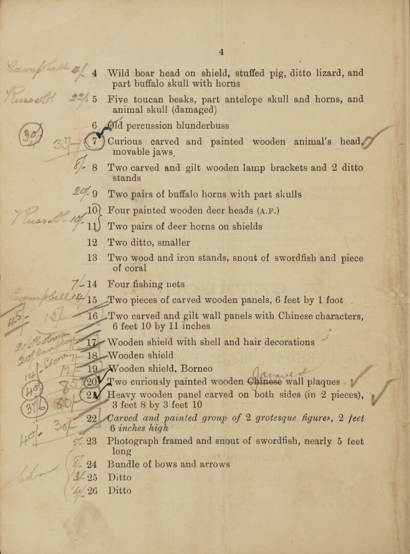 © 4 Wild boar head on shield, stuffed pig, ditto lizard, and part buffalo skull with horns “&lt;5 Five toucan beaks, part antelope skull and horns, and animal skull (damaged) ra /y ea 6 d percussion blunderbuss (%e B y WeY “AS Curious carved and painted wooden animal's heady ye movable jaws,  ‘/* 8 Two carved and gilt wooden lamp brackets and 2 ditto stands £4. 9 Two pairs of buffalo horns with part skulls 4eT | 10{ Four painted wooden deer heads (A.F.) ea we Two pairs of deer horns on shields 12 Two ditto, smaller : 13 Two wood and iron stands, snout of swordfish and piece ) of coral -14 Four fishing nets 4 gt _— elf es lb 2 _T'wo pieces of carved wooden panels, 6 feet by 1 foot q ©. : Ry ar Rete or Be he panels with Chinese characters, OE bo i ay? Wooden shield with shell and hair decorations ~ ‘a0. w= — 18.Wooden shield QO aig i ' } fi a lg =e ooden shield, Borneo ae ae P | ad a5 G0! wo curiously painted wooden Chinese sinese wall plaques [ fi IN # (yy Heavy wooden panel carved on both sides (in 2 pieces), ny L) Ur a” 3 feet 8 by 3 feet 10 v Fe a er and painted growp of 2 grotesque figures, 2 feet    7 - 2 |! 6 inches high 2 . nf 23 Photograph framed and snout of swordfish, nearly 5 feet Hate long BL, 24 Bundle of bows and arrows ; ¥-25 Ditto 44 26 Ditto :  