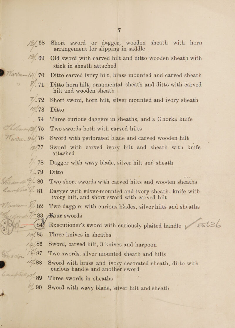 Short sword or dagger, wooden sheath with horn arrangement for slipping in saddle Old sword with carved hilt and ditto wooden sheath with stick in sheath attached Ditto carved ivory hilt, brass mounted and carved sheath Ditto horn hilt, ornamental! sheath and ditto with carved hilt and wooden sheath Short sword, horn hilt, silver mounted and ivory sheath Ditto Three curious daggers in sheaths, and a Ghorka knife T'wo swords both with carved hilts Sword with perforated blade and carved wooden hilt Sword with carved ivory hilt and sheath with knife _ attached Dagger with wavy blade, silver hilt and sheath Ditto | Two short swords with carved hilts and wooden sheaths Dagger with silver-mounted and ivory sheath, knife with ivory hilt, and short sword with carved hilt T'wo daggers with curious blades, silver hilts and sheaths ur swords : , Hxecutioner’s sword with curiously plaited handle Ye seGe iG Three knives in sheaths Sword, carved hilt, 3 knives and harpoon Two swords, silver mounted sheath and hilts Sword with brass and ivory decorated sheath, ditto with curious handle and another sword Three swords in sheaths Sword with wavy blade, silver hilt and sheath 