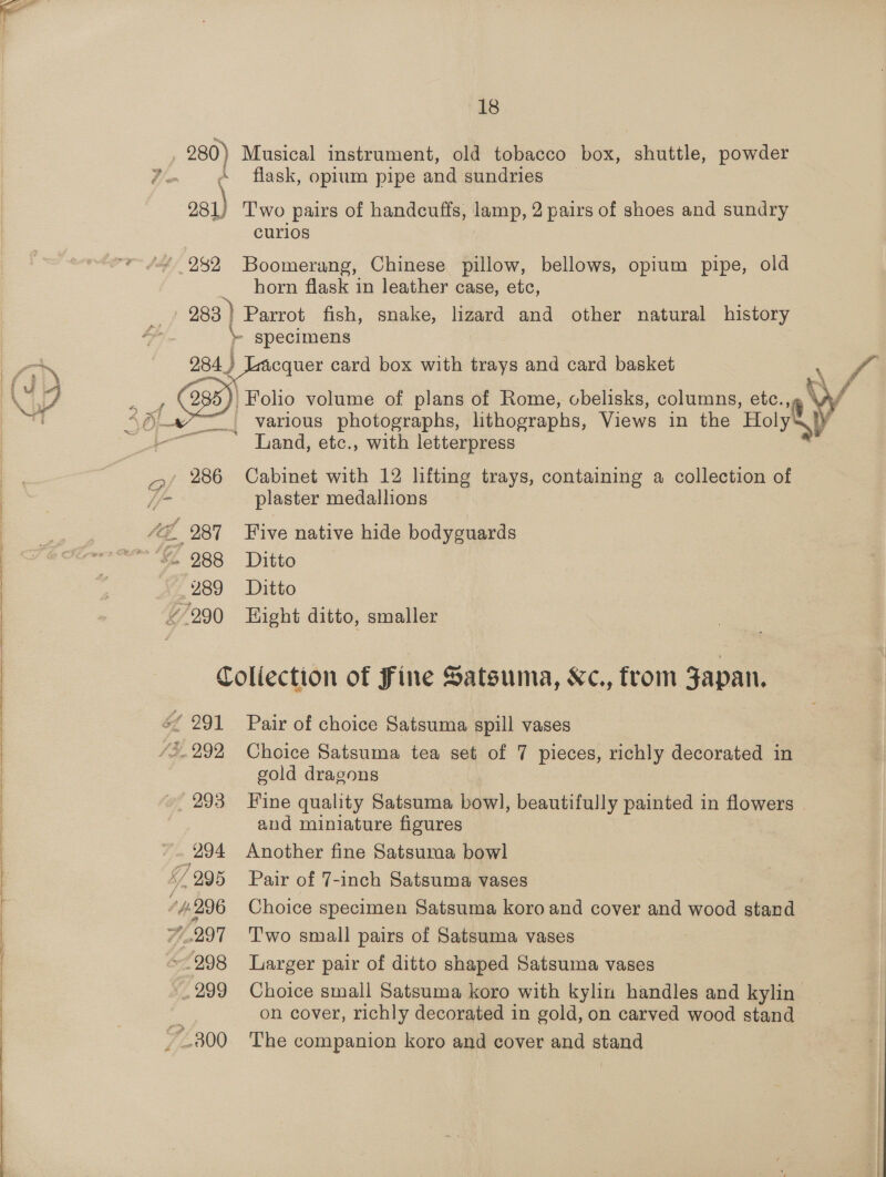   ar a ee  eres     18 ‘flask, opium pipe and sundries o81) T'wo pairs of handcuffs, lamp, 2 pairs of shoes and sundry curios horn flask in leather case, etc, 283 ) Parrot fish, snake, lizard and other natural history } specimens 284 2 Lacquer card box with trays and card basket | Folio volume of plans of Rome, obelisks, columns, ete. “™_ various photographs, lithographs, Views in the Holy Land, etc., with letterpress ! a plaster medallions 289 Ditto Collection of Fine Satsuma, Kc., from Japan. gold dragons 293 Fine quality Satsuma bowl, beautifully painted in flowers and miniature figures (294 Another fine Satsuma bowl : on cover, richly decorated in gold, on carved wood stand _.800 The companion koro and cover and stand 