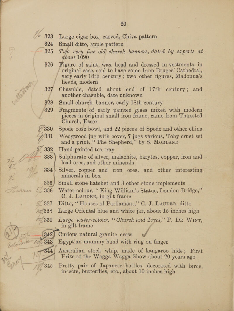  I if | i (je 3823 Large cigar box, carved, Chiva pattern | 324 Small ditto, apple pattern i 3825 Two very fine old church banners, dated by experts at : about 1090 i 326 Figure of saint, wax head and dressed in vestments, in | / original case, said to have come from Bruges’ Cathedral, / very early 18th century; two other figures, Madonna's heads, modern 327 Chasuble, dated about end of 17th century; and another chasuble, date unknown 328 Small church banner, early 18th century 329 Fragments of early painted glass mixed with modern pieces in original small iron frame, came from Thaxsted Church, Essex 7 7330 Spode rose bowl, and 22 pieces of Spode and other china 7 $31 Wedgwood jug with cover, 7 jugs various, Toby cruet set and a print, ‘‘ The Shepherd,’ by 8. MoRLAND mM ” 382 Hand-painted tea tray ay, “~*~ 333) Sulphurate of silver, malachite, barytes, copper, iron and - hag . lead ores, and other minerals 334\. Silver, copper and iron ores, and other interesting 4) , minerals in box i _335) Small stone hatchet and 3 other stone implements 5 336 Water-colour, “ King William’s Statue, London Bridge,” C. J. LAUDER, in gilt frame | s* 337 Ditto, “ Houses of Parliament,” C. J. LaupsEr, ditto Gl Large Oriental blue and white jar, about 15 inches high ae 07339 Large water-colowr, ‘“ Church and Tinges,” P. DE Wint, | in gilt frame      Pome © Curious natural granite cross * eS ant ~ fx, 348 _ Egyptian mummy hand with ring on finger  f % ae 4, Australian stock whip, made of kangaroo hide; First Fen we Prize at the Wagga Wagga Show about 20 years ago  i Sy a. *'345 Pretty pair of Japanese bottles, decorated with birds, i insects, butterflies, etc., about 10 inches high   