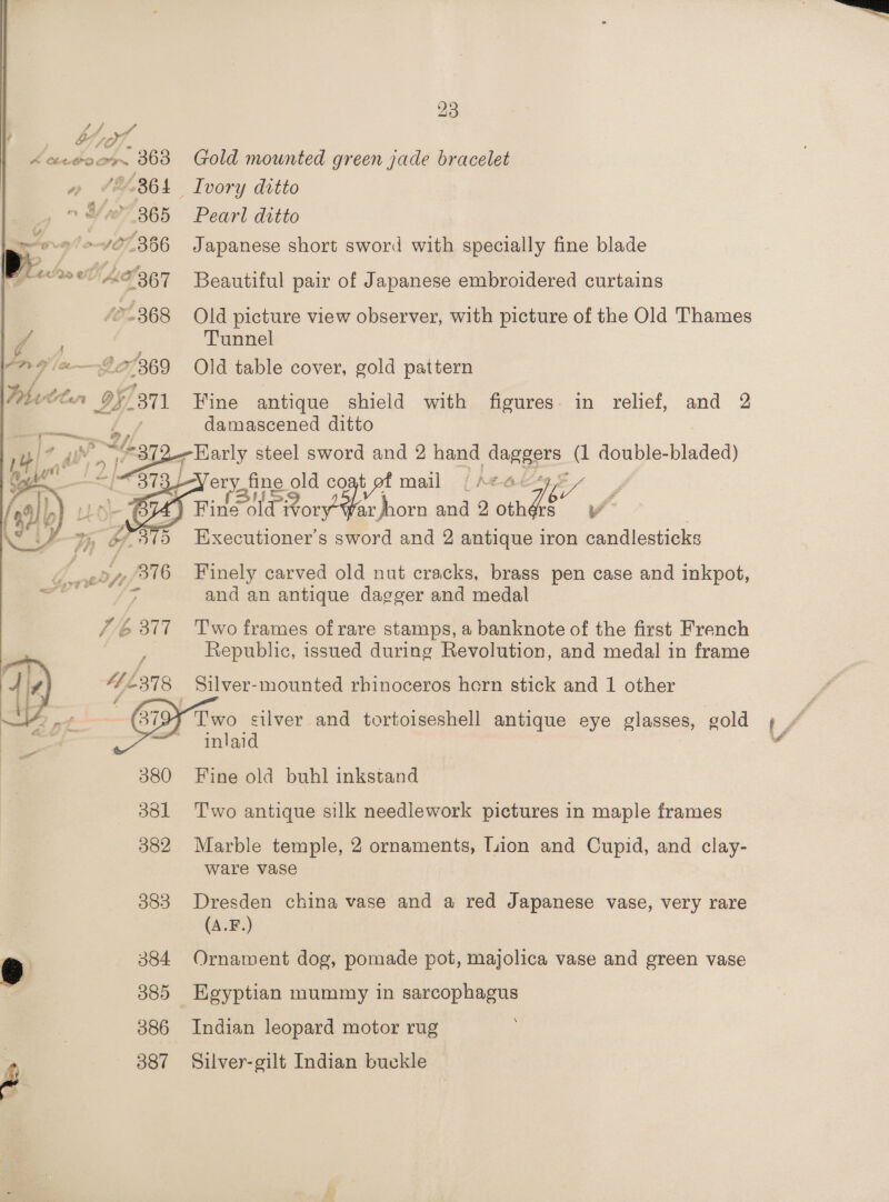 by Con, ‘a A cee coor 363 - / &amp; -36 + Jovy! 7 107-366 elon 2367 BS /07.368   23 Gold mounted green jade bracelet Ivory ditto Pearl ditto Japanese short sword with specially fine blade Beautiful pair of Japanese embroidered curtains Old picture view observer, with picture of the Old Thames Tunnel Old table cover, gold pattern Fine antique shield with figures. in relief, and 2 damascened ditto   mail {A¢aé ay ae old coat 76. . r horn and 2 othér iv  376 th 377  380 381 382 383 384 385 386 387 Finely carved old nut cracks, brass pen case and inkpot, and an antique dagger and medal Two frames of rare stamps, a banknote of the first French Republic, issued during Revolution, and medal in frame Silver- mounted rhinoceros horn stick and 1 other Two silver and tortoiseshell antique eye glasses, gold inlaid Fine old buhl inkstand Two antique silk needlework pictures in maple frames Marble temple, 2 ornaments, Tuion and Cupid, and clay- ware vase Dresden china vase and a red Japanese vase, very rare (A.F.) Ornament dog, pomade pot, majolica vase and green vase Indian leopard motor rug Silver-gilt Indian buckle