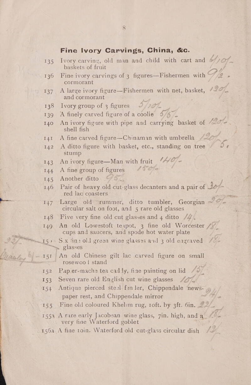 135 136 437 138 255) 140 141 142 143 144 145 146 et /: 148 140 152 153 154 iS Fine Ivory Carvings, China, &amp;c. Ivory carving, old man and child with cart and 6/707. baskets of fruit Py Fine ivory carvings of 3 figures—Fishermen with “2 » cormorant A large ivory figure—Fishermen with net, basket, “~ and cormorant p he Ivory group of 3 figures ‘A finely carved figure of a coolie 4/47 An ivory figure with pipe and carrying basket of ble shell fish A fine carved figure—Chinaman with umbrella A ditto figure with basket, etc., standing on tree wv ¢ stump Lift An ivory figure—Man with irnit LAO; A fine group of figures Another ditto: “4, / Pair of heavy old cut-glass decanters and a pair of of - red lac coasters Large old “rummer, ditto tumbler, Georgian ~/ OF circular salt on foot, and 5 5 rare old classes Five very fine old cut ze and 4 ditto /4. An old Lowestoft te.pot, 3 fine old Worcester /\_ cups and saucers, and spode hot water plate S.x fin: old green wine glass3s and 3 old eagraved /o- rosewoo | stand Pap.er-mache tea caddy, fiae painting on lid Seven rare old English cut wine glasses 407%, Antique pierced stesl f2nler, Chippendale news- 9 paper rest, and Chippendale mirror SH Fine old coloured Khelim rug, roft. by 3ft. 6in. 2 very fine Waterford goblet