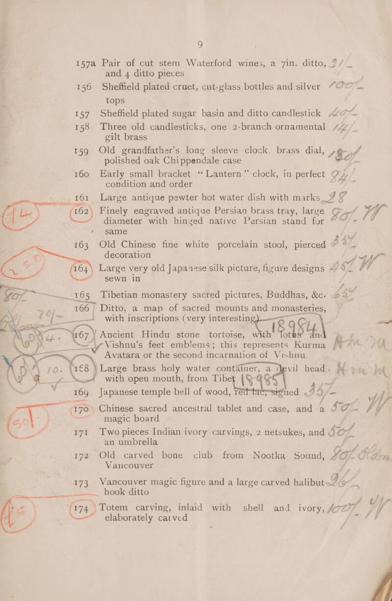 157a Pair of cut stem Waterford wines, a 7in. ditto, ?/_ and 4 ditto pieces Va 156 Sheffield plated cruet, cut-glass bottles and silver ““’© .... tops 157 Sheffield plated sugar basin and ditto candlestick A/c 158 Three old candlesticks, one 2-branch ornamental 44. gilt brass 159 Old grandfather’s long sleeve clock, brass dial, 1 key polished oak Chippendale case 160 Early small bracket ‘‘ Lantern” clock, in perfect of) ‘condition and order ag? Large antique pewter hot water dish with marks 9 ¥ Finely engraved antique Persian brass tray, large Gp diameter with hinged native Persian stand for “ ™“/ = same nT ey Old Chinese fine white porcelain stool, pierced * ° .. decoration F   J Ww = : ‘ s f, proe y, | Large very old Japanese silk picture, figure designs «¥ 92 # sewn in pa 165 Tibetian monastery sacred pictures, Buddhas, &amp;c. / 2h 166 | Ditto, a map of sacred mounts and nesta ite Soy -—- with inscriptions (very interesting, ENG 8 954.\ hs &lt;U Ancient Hindu stone tortoise, with Tot | ne i} if A hoi OA \—“\y Vishnu’s feet emblems; this represents Kurma /* — “ae Avatara or the second incarnation of Vishnu 4 ly , WA 7/0. es \ Large brass holy water container, a devil head. Xo» he 43” CE with open mouth, from Tibet (&amp; ASS 7 aN  16g Japanese temple bell of wood, reat ; ‘ned . 4 $/- ata © / a ae . Chinese sacred ancestral tablet and case, and a Sz. magic board  Two pieces Indian i ivory carvings, 2 netsukes, and Sz O; an umbrella Fas £72) Old:..carved: bone club, : from”, Nootka, Sound, Yor rd ! Vancouver Ng 173 Vancouver magic figure and a large carved halibut Iie fia a ocean nero hook ditto 7 : \ Vr74. 4) ‘Totem carving, inlaid with shell and ivory, loot y elaborately carved Ve