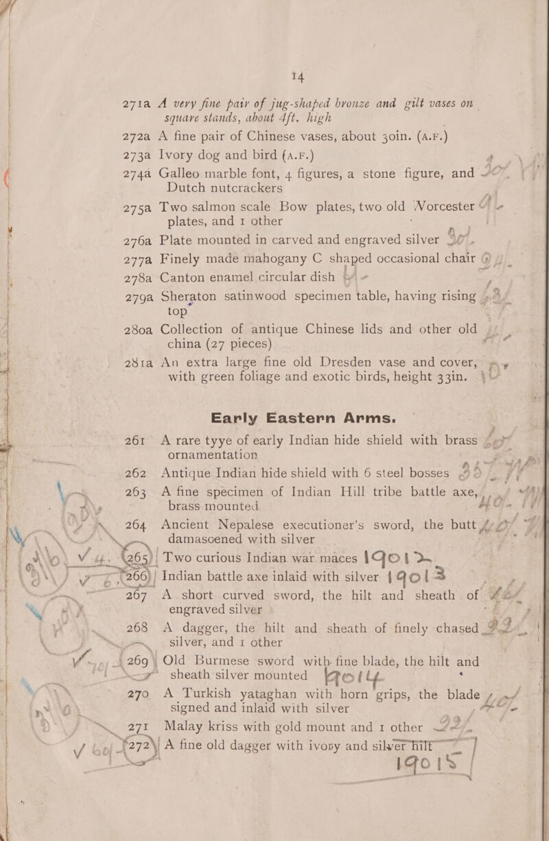 271a A very fine pasty of jug-shaped bronze and gilt vases on squave stands, about 4ft. high . 272a A fine pair of Chinese vases, about 3oin. (a.F.) 273a Ivory dog and bird (a.F.) ; 2744 Galleo marble font, 4 figures, a stone figure, and © Dutch nutcrackers 275a Two salmon scale Bow plates, two old Norcester “ plates, and 1 other wah 276a Plate mounted in carved and engraved silver WO. 277a Finely made mahogany C any occasional chair ( Ogi 278a Canton enamel circular dish | 279a Sheraton satinwood specimen fy having rising 9,47 top 3 280a Collection of antique Chinese lids and other old Fei china (27 pieces) 4 28ia An extra large fine old Dresden vase and cover, sy with green foliage and exotic birds, height 33in. ) Early Eastern Arms. Pray } 261 A rare tyye of early Indian hide shield with brass ¢«?* ornamentation a . b 2 ne 4 ~~ ad 262 Antique Indian hide shield with 6 steel bosses 92 % / ~~ 263 A fine specimen of Indian Hill tribe battle aXe, ), » Fo tNe brass mounted $0}. / RN a Ancient Nepalese executioner’s sword, the bay (a4) | damascened with silver ; NY ol! Vib ac) Two curious Indian war maces IQo 1 &gt;. A ga 266) Indian battle axe inlaid with silver { Gol 3 | Fea A short curved sword, the hilt and sheath of Le, Wf KE engraved silver - a ~ 268 &lt;A dagger, the hilt and sheath of finely Pa \, d. saees Silver, and 1 other We _| 269° Old Burmese sword with fine aoe the hilt and “i -g sheath’ silver mounted Bo { \* 270 A Turkish yataghan with horn grips, the a nO signed and inlaid with silver Do \ “. 271 Malay kriss with gold mount and 1 other wie e / bof G7) A fine old dagger with ivony and silver hilf | AGO |