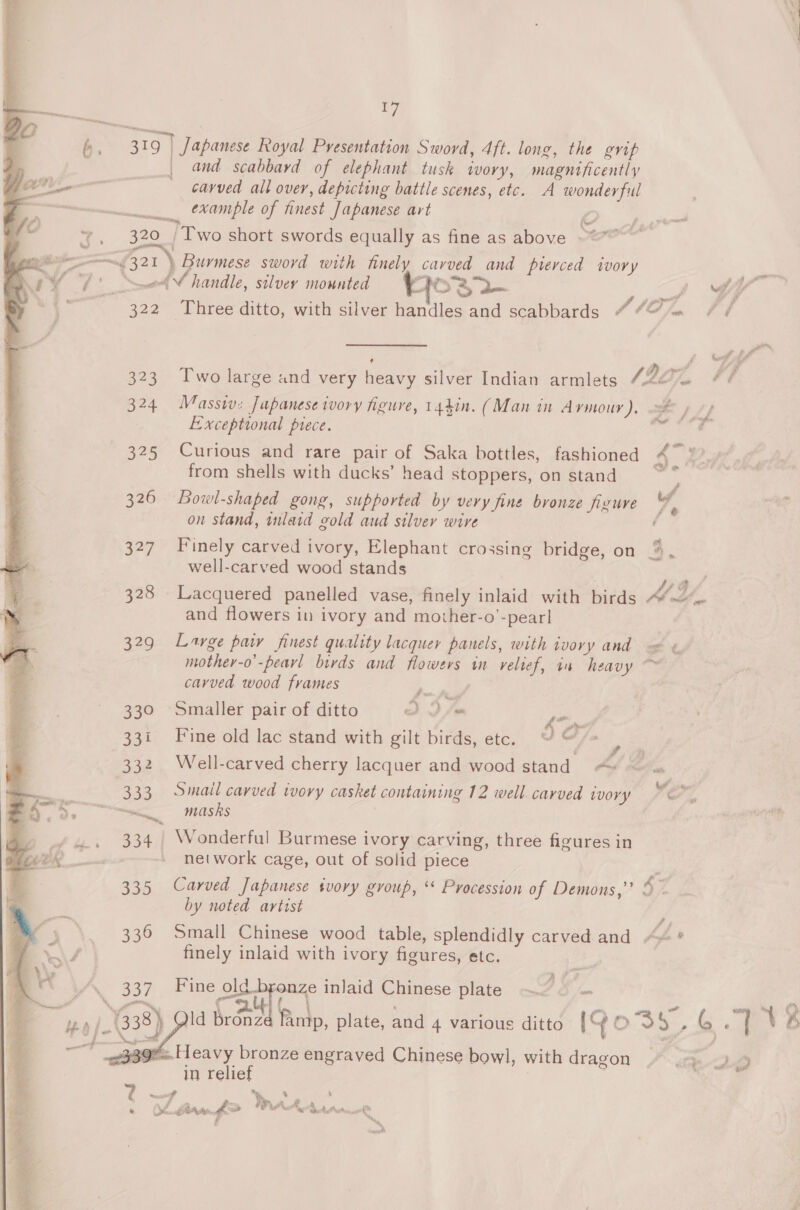 rae 323 324 377 328 aro 330 3a! Joe 333 335 336 337  and scabbard of elephant tusk wory, magnificently carved all over, depicting battle scenes, etc. A wonderful example of finest Japanese art 7 )} Two short swords equally as fine as above Massiv:z Japanese wory igure, 14.41n. (Man in Armour ). Exceptional prece. wnat from shells with ducks’ head stoppers, on stand Bowl-shaped gong, supported by very fine bronze figure on stand, inlaid gold aud silver wire well-carved wood stands A bd % &gt; and flowers in ivory and mother-o’-pearl Lavge paw finest quality lacquer panels, with ivory and carved wood frames Smaller pair of ditto DD fm ja Fine old lac stand with gilt birds, etc. oF fa Well-carved cherry lacquer and wood stand =» Smail carved ivovy casket containing 12 well. carved ivory masks Wonderful Burmese ivory carving, three figures in network cage, out of solid piece Carved Japanese svory group, ‘* Procession of Demons,” by noted artist finely inlaid with ivory figures, etc. Fine ole bronze inlaid Chinese plate ~&lt; © — in relief e Ne, ae