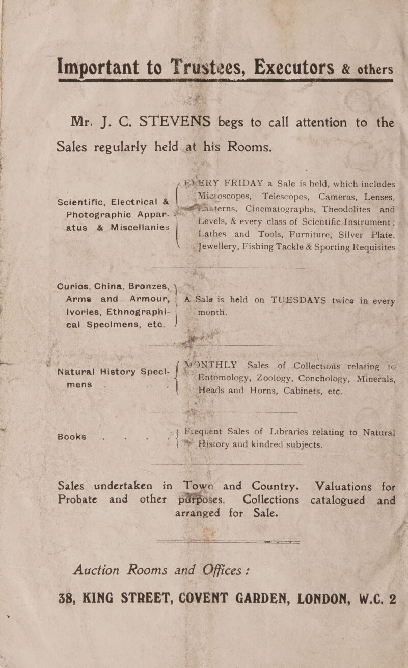  Important to Trustees, Executors &amp; others oe » pens Mri}: C, STEVENS begs to call attention to the Sales regularly held at his Rooms. ‘ BX ERY FRIDAY a Sale is held, which includes Microscopes, Telescopes, Cameras, Lenses, ientifi lectrical &amp; . Scientific, E ect ' Lonu@a kterns, Cinematographs, Theodolites and Photographic Appar. &lt;- Levels, &amp; every class of Scientific Instrument; | atus &amp; Miscellanies Lathes and Tools, Furniture; Silver Plate, _ Jewellery, Fishing Tackle &amp; Sporting Requisites  Curios, China, Bronzes, \. *, Arms and Armour, ; A Sale is held on TUESDAYS twice in every Ivories, Ethnographi- ~. month. eal Specimens, etc.  te ae e ot a i w ' | WONTHLY Sales of Collections relating to RtMEAL MIStary nec ~~ Entomology, Zoology, Conchology, Minerals, mens “Heads and Horns, Cabinets, etc. Meee th ee =) ER TSAR en EL oe  Piequent Sales of Libraries relating to Natural k6 o 4 oe i nthe { © History and kindred subjects.  Sales undertaken in Towe and Country. Valuations for Probate and other putposes. Collections catalogued and arranged for Sale.   Auction Rooms and Offices: 38, KING STREET, COVENT GARDEN, LONDON, W.C. 2_