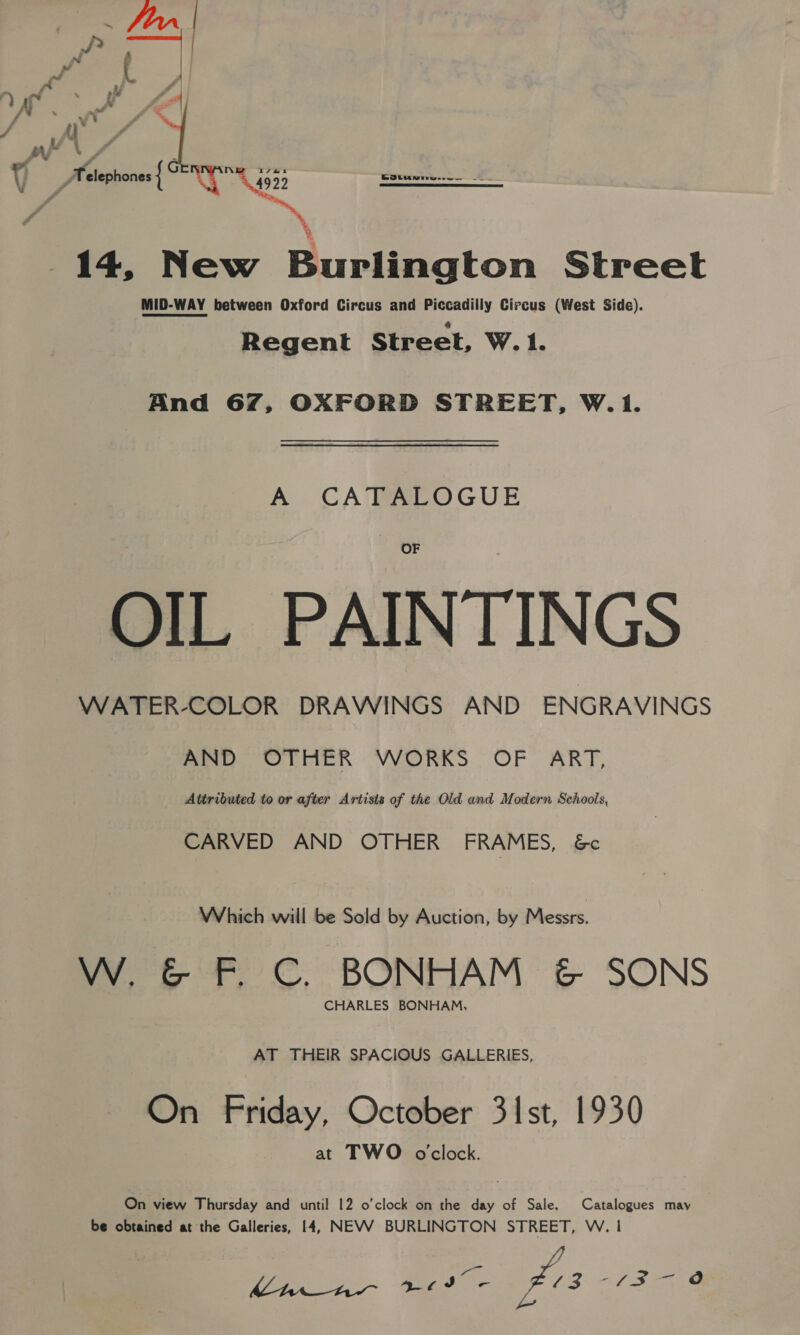 al at Bia ‘(clltmdeee, 5a Me ~ FFU P zi : Jr Seleohones { G re 499 5 Kotani... 2 ‘ 14, New Burlington Street MID-WAY between Oxford Circus and Piccadilly Circus (West Side). Regent Street, W. 1. oA ‘ And 67, OXFORD STREET, W.1. A CATALOGUE OIL PAINTINGS eno OLHER VWORKS. OF ART, Attributed to or after Artists of the Old and Modern Schools, CARVED AND OTHER FRAMES, &amp;c Which will be Sold by Auction, by Messrs. W. &amp; F C. BONHAM &amp; SONS CHARLES BONHAM, AT THEIR SPACIOUS GALLERIES, On Friday, October 31st, 1930 at TWO oclock. On view Thursday and until 12 o’clock on the day of Sale. Catalogues may be obtained at the Galleries, 14, NEVV BURLINGTON STREET, W. | 4 Core pi he £3 “£3 @