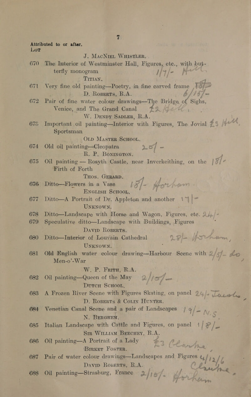 Attributed to or after. Lot J. MacNie~t WHISTLER. . 670 The Interior of Westminster Hall, Figures, etce., with but- terfly monogram Hiale Pe TITIAN, ed . 671 Very fine old painting—Poetry, in fine carved frame p,, Sf ~ D. Roperts, R.A. Afb] ws 672 Pair of fine water colour drawings—The Bridge of’ ‘Sighs, Venice, and The Grand Canal 49, W. DENDY SADLER, R.A. | 678 Important oil painting—Interior with Figures, The Jovial 7.” Sportsman OLp MastTER SCHOOL. 674 Old oil painting—Cleopatra oOo] = R. P. Bonineton. 675 Oil painting — Rosyth Castle, near Inverkeithing, on the Firth of Forth THOS. GERARD. 4 676 Ditto—Flowers in a Vase / oe f a Sdn t 7 ENGLisH ScHoon, 4; 677 Ditto—A Portrait of Dr. Appleton and another UNKNOWN. ) 678 Ditto—Landscape with Horse and Wagon, Figures, etc. 679 Speculative ditto—Landscape with Buildings, Figures 3 5 3 F ; ; Davip Roserts. | Ey 680 Ditto—Interior of Louvain Cathedral Pl AT hten, UNKNOWN. ; 681 Old English water colour drawing—Harbour Scene with % Men-o’-War W. P. Frrirg, B.A. | 682 Oil painting—Queen of the May 2 / (=e — Durcn ScHoor, 683 A Frozen River Scene with Figures Skating, on panel 9:  ChdhA? Lg TD. Roserts &amp; Couin HUNTER. 684 Venetian Canal Scene and a pair of Landscapes | 9/_ ,, _ N. BrerGcuem. 0 bing,” 685 Italian Landscape with Cattle and Figures, on panel | | P/e Sm Wiiuiam Bercuey, R.A. 686 Oil painting—A Portrait of a Lady . (BrrKET FOSTER. : 687 Pair of water colour drawings—Landseapes and Figures uf) Davip Rozerts, R.A. De *y ‘ ; BALA z ; 688 Oil painting—Strasburg, France 4 jie f: MS in a) eA