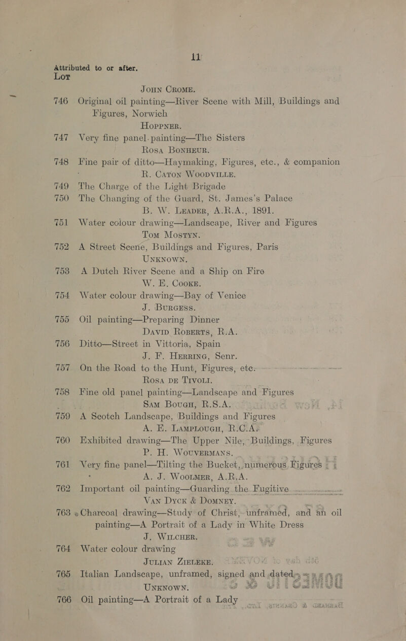Attributed to or after. Lor JOHN CROME. 746 Original oil painting—River Scene with Mill, Buildings and Figures, Norwich HOPPNER. 747 Very fine panel. paintng—The Sisters Ktosa BoNHEUR. 748 Fine pair of ditto—Haymaking, Figures, etc., &amp; companion R. Caton WooDvVILLE. 749 ‘he Charge of the Light Brigade 700 The Changing of the Guard, St. James’s Palace B. W. Leaver, A.R.A.,. 1891. 751 Water colour drawing—Landscape, River and Figures Tom Mostyn. 752 A Street Scene, Buildings and Figures, Paris UNKNOWN, 753 A Dutch River Scene and a Ship on Fire W. E. Cooxe. 754 Water colour drawing—Bay of Venice J. BURGESS. 755 Oil painting—Preparing Dinner Davip Roserts, R-A. 756 Ditto—Street in Vittoria, Spain J. F. Herrine, Senr. 767. On the Road to the Hunt, Figures, ete: Rosa DE TIVOLt. a 758 Fine old panel painting—Landscape and Figures Sam Bouau, R.S.A. | 759 A Scotch Landscape, Buildings and Figures A, BE. Lampioucu, R.C.A« 760 Exhibited drawing—The Upper Nile,~ Buildings, Figures P. H. WouvERMANS. _ . ae ely 761 Very fine panel—Tilting the Bucket, numerous Figures — ‘ A. J. Woortmer, A.R.A. 762 Important oil painting—Guarding the. Fugitive... Van Dyck &amp; Domyey. he i ) re 763 » Charcoal drawing—Study of Christ, unframed, and an oil painting—A Portrait of a Lady in White Dress J, WILCHER. 764 Water colour drawing  JULIAN ZIELEKE, VOY re 765 Italian Landscape, unframed, peed aid dated; 766 Oil painting—A Portrait of a Ledy