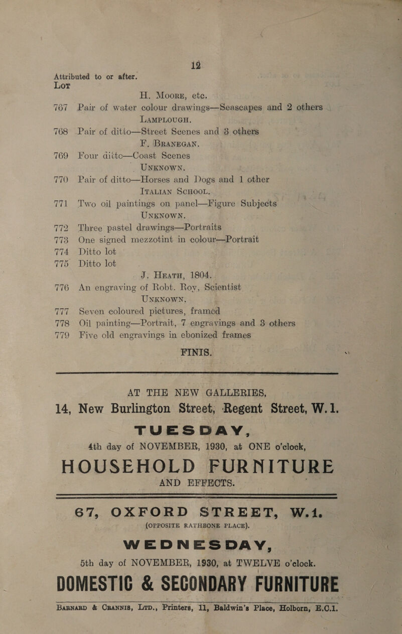 12 Attributed to or after. Lot H. Moors, etc. 767 Pair of water colour drawings—Seascapes and 2 others LAMPLOUGH. 768 Pair of ditto—Street Scenes and 8 others EF’, (BRANEGAN. 769 Four ditto—Coast Scenes ' UNKNOWN. 770 Pair of ditto—Horses and Dogs and 1 other ITALIAN SCHOOL. 771 Two oil paintings on panel—Figure Subjects UNKNOWN. 772 Three pastel drawings—Portraits 773 One signed mezzotint in colour—Portrait 774 Ditto lot 775 Ditto lot J. Heatu, 1804. : 776 An engraving of Robt. Roy, Se¢ientist UNKNOWN. 777. Seven coloured pictures, framed 778 Oil painting—Portrait, 7 engravings and 3 others 779 Five old engravings in ebonized frames FINIS.  AT THE NEW GALLERIES, 14, New Burlington Street; Regent Street, W.1. TUESDAY, 4th day of NOVEMBER, 1930, at ONE o'clock, HOUSEHOLD FURNITURE AND EFFECTS.   67, OXFORD STREET, W.1. (OPPOSITE RATHBONE PLACE). WEDNESDAY, 5th day of NOVEMBER, 19380, at TWELVE o’clock. DOMESTIC &amp; SECONDARY FURNITURE