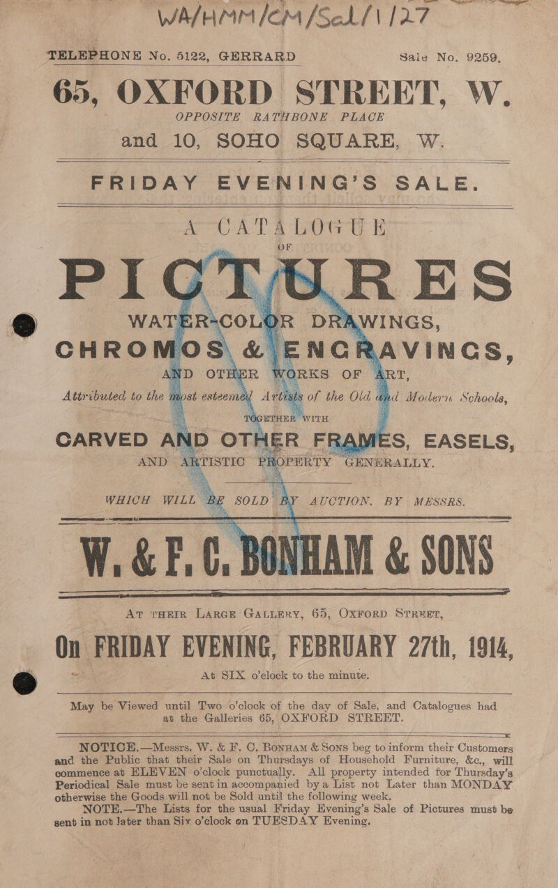 WATHMMICM [Sehf\ 127 TELEPHONE No. 5122, GERRARD Sale No, 9259, 65, OXFORD STREET, W. OPPOSITE RATHBONE. PLACE and 10, SOHO SQUARE, Cae    FRIDAY EVENING’ S BALE.        W.GH.C, BON 1AM &amp; SON AT THEIR LARGE: sae ih 65, OxFoRD STREET, On FRIDAY EVENING, FEBRUARY 27th, 1914, At SIX o clack to the minute.   May be Viewed until Two .o’clock of the day of Sale, and Catalogues had at the Galleries 65, OXFORD STREET.  —    NOTICE.—Messrs. W. &amp; F.C. Bonwam &amp; Sons beg to inform their Customers and the Public that their Sale on Thursdays of Household Furniture, &amp;c., will commence at HLEVEN o’clock punctually. All property intended for Thursday’s Periodical Sale must be sent in accompanied bya List not Later than MONDAY otherwise the Goods will not be Sold until the following week. NOTE.—The Lists for the usual Friday Evening’s Sale of Pictures must be sent in not Jater than Six o’clock on TUESDAY Evening,