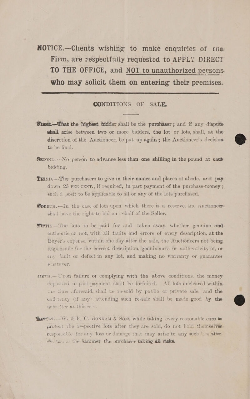 NOTICE.—Chents wishing to make enquiries of tne: Firm, are respectfully requested to APPLY DIRECT TO THE OFFICE, and NOT to unauthorized persons. who may solicit them on entering their premises.  CONDITIONS OF SALE Wmst.—That the highest bidder shall be the purchaser; and if any dispute shall arise between two or more bidders, the lot or lots, shall, at the discretion of the Auctioneer, be put up again; the Auctioneer’s decision to be final. Sroonp. ---No person to advance less than one shilling in the pound at each bidding. THIRD.—-The purchasers to give in their names and places of abode, and pay down 25 Prk cENT., if required, in part payment of the purchase-mioney : such d posit to be applicable to all or any of the lots purchased. MovagtH.—In the case of lots upon which there is a reserve, ine Auctioneer shall have the right to bid on behalf of the Selier. MertH.—The iots to be paid fur and taken away, whether genuine and authentic cr not, with all faults and errors of every description, at the Buyer's expense, within one day after the sale, the Auctioneers not being responsible for the correct description, genuineness or authenticity of, or any fault or defect in any lot, and making no warranty or guarantee whetever, srxtH.— Upon failure or complying with the above conditious. the money deposited tu part payment shall be forfeited. All lots uncleared within viure aforesaid, shall ke re-sold by public or private sale. and the Gefiviency (if any) attending such re-sale shall be made good by the gefau'ter at this ss «, Peseiy.—W. &amp; bl. C. sonnAM &amp; Sons while taking every reasonable care to wotect che respective lots after they are sold, do not hold themselvér- se y ’ : gesporsible for any loss or damage that may arise te any such /|i79 afne mo taror the hanimer the vurchaser taking al) mekea  
