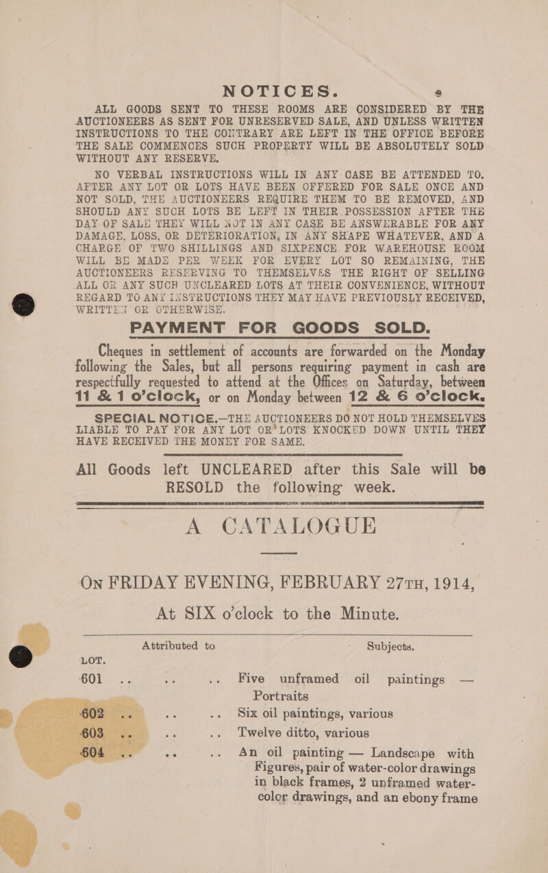    NOTICES. « ALL GOODS SENT TO THESE ROOMS ARE CONSIDERED BY THE AUCTIONEERS AS SENT FOR UNRESERVED SALE, AND UNLESS WRITTEN INSTRUCTIONS TO THE CONTRARY ARE LEFT IN THE OFFICE BEFORE ‘THE SALE COMMENCES SUCH PROPERTY WILL BE ABSOLUTELY SOLD WITHOUT ANY RESERVE, NO VERBAL INSTRUCTIONS WILL IN ANY CASE BE ATTENDED TO. AFTER ANY LOT OR LOTS HAVE BEEN OFFERED FOR SALE ONCE AND NOT SOLD, THE AUCTIONEERS REQUIRE THEM TO BE REMOVED, 4ND SHOULD ANY SUCH LOTS BE LEFT IN THEIR. POSSESSION AFTER THE DAY OF SALE THEY WILL NOT IN ANY CASE BE ANSWERABLE FOR ANY DAMAGE, LOSS, OR DETERIORATION, IN ANY SHAPE WHATEVER, AND A CHARGE OF TWO SHILLINGS AND SIXPENCE. FOR WAREHOUSE ROOM WiLL BE MADE PER WEEK FOR EVERY LOT SO REMAINING, THE AUCTIONEERS RESERVING TO THEMSELVES THE RIGHT OF SELLING REGARD TO ANY INSTRUCTIONS THEY MAY HAVE PREVIOUSLY RECEIVED, WRITTET OR OTHERWISE PAYMENT FOR GOODS SOLD. Cheques in settlement of accounts are forwarded on the Monday following the Sales, but all persons requiring payment in cash are respectfully requested to attend at the Offices on Saturday, between 11 &amp; 1 o’clock, or on Monday between 12 &amp; G6 O'Clock, | SPECIAL NOTICE.—THE AUCTIONEERS DO NOT HOLD THEMSELVES LIABLE TO PAY FOR ANY LOT OR'LOTS KNOCKED DOWN UNTIL THEY HAVE RECEIVED THE MONEY FOR SAME. All Goods left UNCLEARED after this Sale will be RESOLD the following week. A CATALOGUE    On FRIDAY EVENING, FEBRUARY 277u, 1914, At SIX o’clock to the Minute. Attributed to Subjects. moyen. Hive cupiramed: Oil * paintings | — Portraits aie .. Six oil paintings, various a .. Twelve ditto, various es .. An oil painting — Landscape with Figures, pair of water-color drawings in black frames, 2 unframed water- coler drawings, and an ebony frame