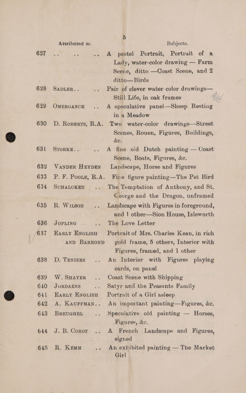 627 628 629 630 631 632 633 634 635 636 638 639 640 641 643 644 645 Attributed to Subjects. A pastel Portrait, Portrait of a Lady, water-color drawing — Farm Scene, ditto —Coast Scene, and 2 ditto— Birds SADLER. . .. Pair of clever water-color drawings— Still Life, in oak frames Z OMERGANCK .. A speculative panel—Sheep Resting in a Meadow D. Roperts, R.A. Two water-color drawings—Street Scenes, Rouen, Figures, Buildings, We. STORKE. . .. A fine old Dutch painting — Coast Seene, Boats, Figures, Xe. VANDER Heypen ' Landscape, Horse and Figures P. F. Poort, R.A. Five figure painting—The Pet Bird SCHALCKEN.. The Temptation of Anthony, and St. George and the Dragon, unframed R. Witson .. Landscape with Figures in foreground, and | other—Sion House, Isleworth J OPLING .. The Love Letter Earty Eneuisn Portrait of Mrs. Charles Kean, in rich AND BARROND _ gold frame, 5 others, Interior with Figures, framed, and | other D. Tenters .. An Interior with Figures playing cards, on panel W.SsAyYER .. Coast Scene with Shipping J ORDAENS .. Satyr and the Peasants Family Earzty Enevisn Portrait of a Girl asleep A. Kaurrman.. An important painting—Figures, &amp;c, BREUGHEL wih Speculative old painting — Horses, Figures, &amp;. J.B. Corot .. A French Landscape and Figures, | signed | R, Kem .. An exhibited painting — The Market Girl ita