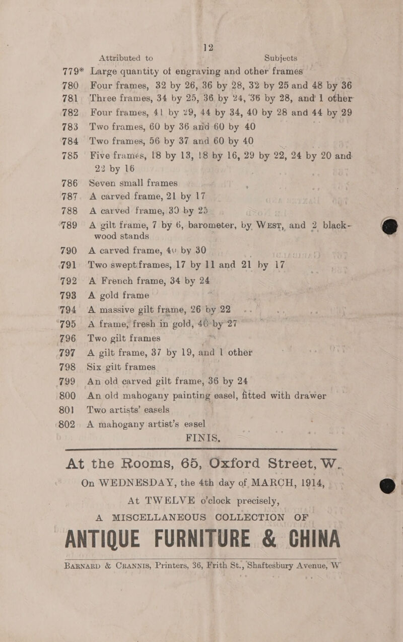 12 Attributed to Subjects 780 781 782 783 784 785 786 787 788 789 790 791 792 793 ‘794 795 797 798 799 800 80) 802 Four frames, 32 by 26, 36 by 28, 32 by 25 and 48 by 36 Four frames, 41 by 29, 44 by 34, 40 by 28 and 44 by 29 Two frames, 60 by 36 and 60 by 40 ny Two frames, 56 by 37 and 60 by 40 22 by 16 Seven small frames A carved frame, 21 by 17 A carved frame, 30 by 25 wood stands A carved frame, 4 by 30 Two swept frames, 17 by 11 and 21 hy 17 A French frame, 34 by 24 A gold frame A massive gilt frame, 26 by 22 A frame, fresh in gold, 40 vy 27 Two gilt frames A gilt frame, 37 by 19, HA l other Six gilt frames An old carved gilt frame, 36 by 24 An old mahogany painting easel, fitted with drawer Two artists’ easels A mahogany artist’s easel FINIS,  On WEDNESDAY, the 4th day of MARCH, 1914, At TWELVE o'clock precisely, A MISCELLANEOUS COLLECTION OF   @