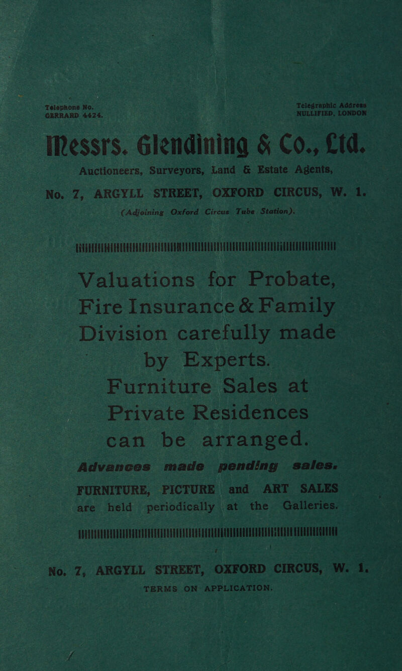 Telephone No. a8 Telegraphic Address GERRARD. 4424. ' NULLIFIED, LONDON IRessrs. Glendining &amp; Co., Ltd. Auctioneers, Surveyors, Land &amp; Estate Agents, No. Z7, ARGYLL STREET, OXFORD CIRCUS, W. 1. (Adjoining Oxford Circus Tube Station). ERTTEETEL ETE LEE EEE CETTE Ee Valuations for Probate, Fire Insurance&amp; Family Division carefully made by Experts. Furniture Sales at Private Residences can be arranged. Advances made pending sales. FURNITURE, PICTURE and ART SALES are held periodically | at the Galleries. uv « No. Z, ARGYLL STREET, OXFORD CIRCUS, Wet TERMS ON APPLICATION,