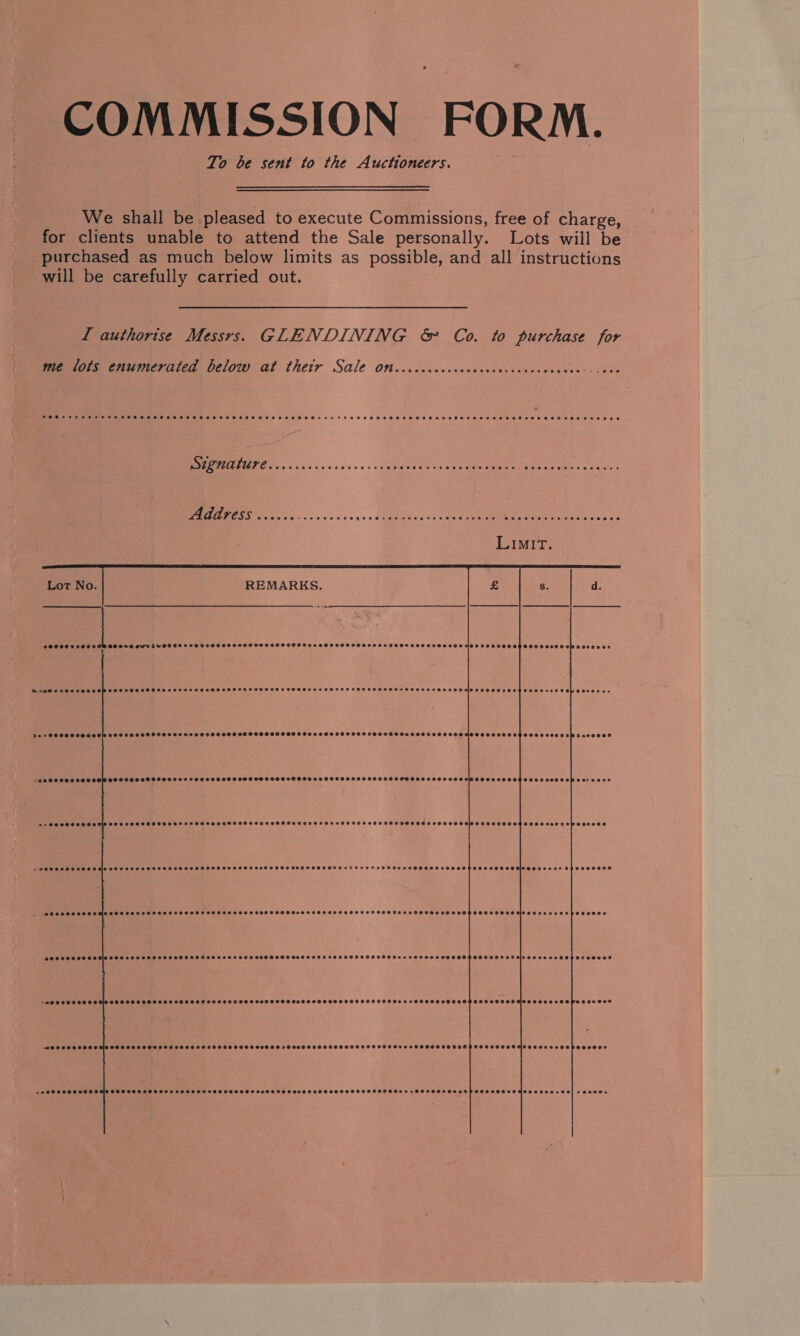 COMMISSION FORM. To be sent to the Auctioneers. We shall be pleased to execute Commissions, free of charge, for clients unable to attend the Sale personally. Lots wiil be purchased as much below limits as possible, and all instructions will be carefully carried out. I authorise Messrs. GLENDINING &amp; Co. to purchase for mre lors enumerated below. al thetr Sale On.ccaceccecccecccvcscacscececesscevs      000080000 CCROS SES CUVEWSOOOSSCODS eoeecce eoecsoee COSCO SCH OCOHEOS ETE SSLOSEES SOO COEHDOO® CO a) ee t   HrePeceevceseepooee SOCOSCO SEH SHH TOSS SHH OHS SHOSEDPOHHSHSHH IOS SOO TO HOMO SH HSOAHHOEEHOMSTE OOOO HHS DOS EEO OSL EDSO€ os dur COCCROOCCEPASECARe evecevecvece 8 OC OO S06 F829 00 0083000000 0890999HF 0080000050 080OH800800000H0000 0080s 02000008 20G0CO DDO OOD OSESEDLOAOOSOE0%0009 COSC OSS OHH SHH CSHSOSSAOOHD SOOO OHO TOO TOOEHZESSOOE COCLCH LOH S EoD EERE epPoe De0% -+a00 CO OSSOOle 000 FSS OHDEH HOT PFSOTHHSOOPO SATS OOOOESTHOHDHSOS FOS SOTIAVSSS OT TOOT OSSOSOTHAOOOOHSES SO TEER CPOODSED POO CCHS SOOO OS OOS SETH TESO OLS ESF OSOOHS OOOOH DAES OSES OSE OOS ETOH TH ET OFG DR OOOEESEDESCOHOOO DERE POlseoveces Bhorevses PU TTUTUT TY eee a) DPoeeesseeveclocoscscrerspossece SOOCHCORTHOOSOSLeOLOR0R09 0900000500055 0008080 S0900900980009090000 Coeevossece PORPOOKLO SED OolsovccesONHZESECe oy ‘MSOC RCO HODSCSOCHCOCOOOELEER eovscee eseecces @enee0s0e SOOLHHOOTHSOSHO OHS AGLOHRGODHSOPHHOCOHEOHAHSSCOLOOCHO PES ONES .o ASO COOSES ODO OS OSH SOHEHS OOOOH ST HO OES HOO SOOO HS FO OEHOSODO HAH OOS HOSOOT OSE COTOOEHO TSOP OTOH OSHOHTOR C008 eeopeccoor @rececoes BOCereteccrceseocseooese @evceerarosese e@ececee COO OOAHOO &gt; pe OOSSOTOD ESP EOSCOOEEHCO CLs 46) reenes