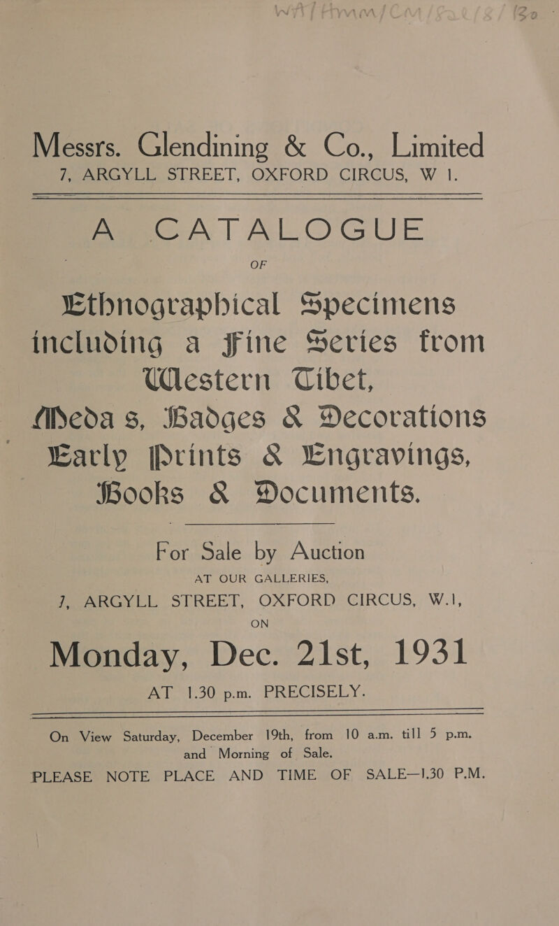 Messrs. Glendining &amp; Co., Limited 7, ARGYLL STREET, OXFORD CIRCUS, W 1. A CATALOGUE OF Ethnographical Specimens including a Fine Series from Uestern Cibet, MPeda 8, Badges &amp; Yecorations ~ arly Prints &amp; Lngravings, Books &amp; Documents. For Sale by Auction | AT OUR GALLERIES, eevee SUREET, OXFORD: CIRCUS, W.1, Monday, Dec. 21st, 1931 Pale et .3Uep.m. (PRECISELY .   On View Saturday, December 19th, from 10 am. till 5 p.m. and Morning of Sale. PLEASE NOTE PLACE AND TIME OF SALE—I.30 P.M.