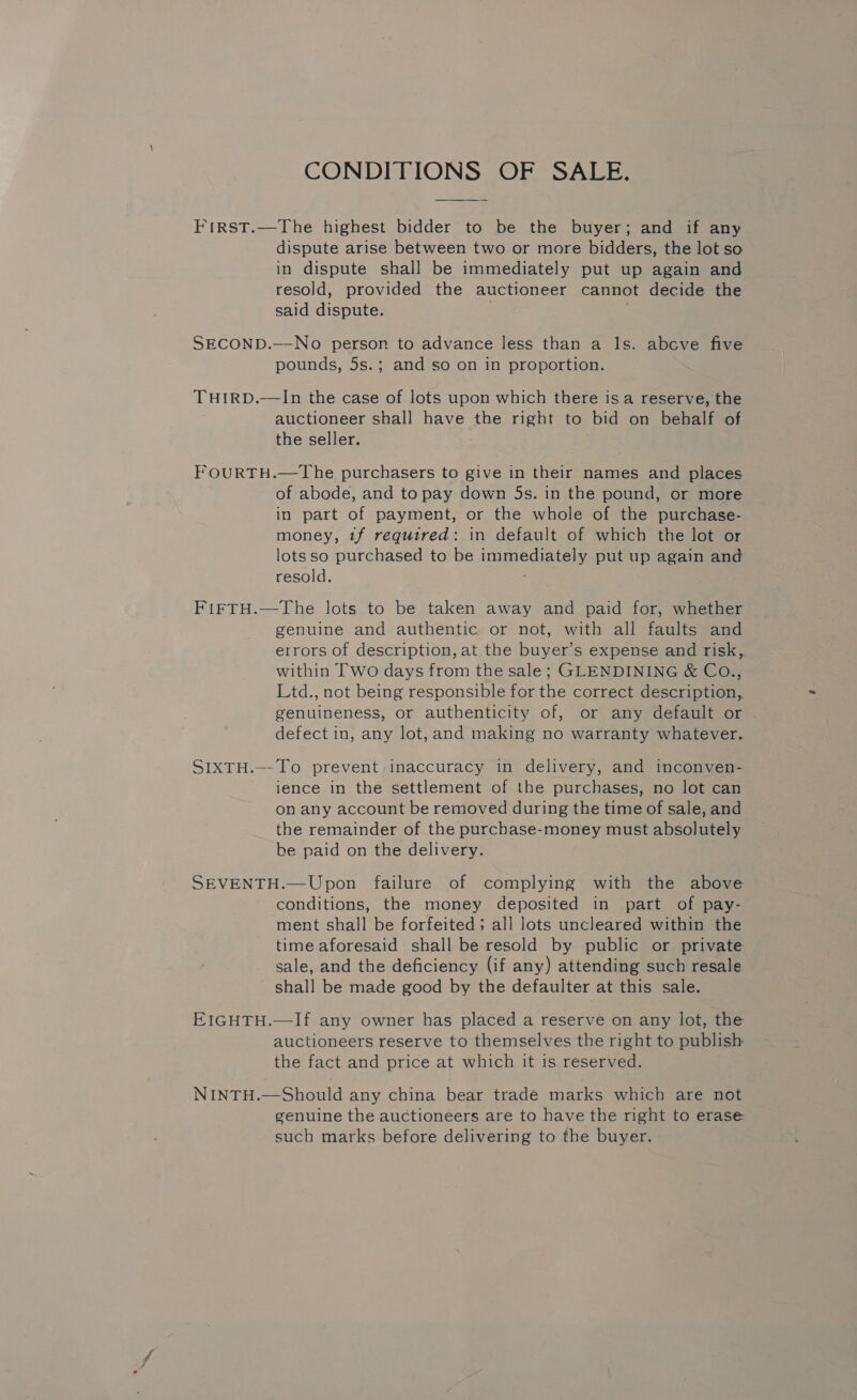 CONDITIONS OF SALE, First.—The highest bidder to be the buyer; and if any dispute arise between two or more bidders, the lot so in dispute shall be immediately put up again and resold, provided the auctioneer cannot decide the said dispute. | SECOND.—-No person to advance less than a ls. abcve five pounds, 5s.; and so on in proportion. THIRD.—In the case of lots upon which there is a reserve, the auctioneer shall have the right to bid on behalf of the seller. FOURTH.—The purchasers to give in their names and places of abode, and to pay down 5s. in the pound, or more in part of payment, or the whole of the purchase- money, tf required: in default of which the lot or lotsso purchased to be immediately put up again and resold. . FIFTH.—The lots to be taken away and paid for, whether genuine and authentic or not, with all faults and errors of description, at the buyer’s expense and risk, within Two days from the sale; GLENDINING &amp; CO., Ltd., not being responsible for the correct description, genuineness, or authenticity of, or any default or defect in, any lot, and making no warranty whatever. SIXTH.— To prevent inaccuracy in delivery, and inconven- ience in the settlement of the purchases, no lot can on any account be removed during the time of sale, and the remainder of the purchase-money must absolutely be paid on the delivery. SEVENTH.—Upon failure of complying with the above conditions, the money deposited in part of pay- ment shall be forfeited; all lots uncleared within the time aforesaid shall be resold by public or private sale, and the deficiency (if any) attending such resale shall be made good by the defaulter at this sale. EIGHTH.—If any owner has placed a reserve on any lot, the auctioneers reserve to themselves the right to publish the fact and price at which it is reserved. NINTH.—Should any china bear trade marks which are not genuine the auctioneers are to have the right to erase such marks before delivering to the buyer.