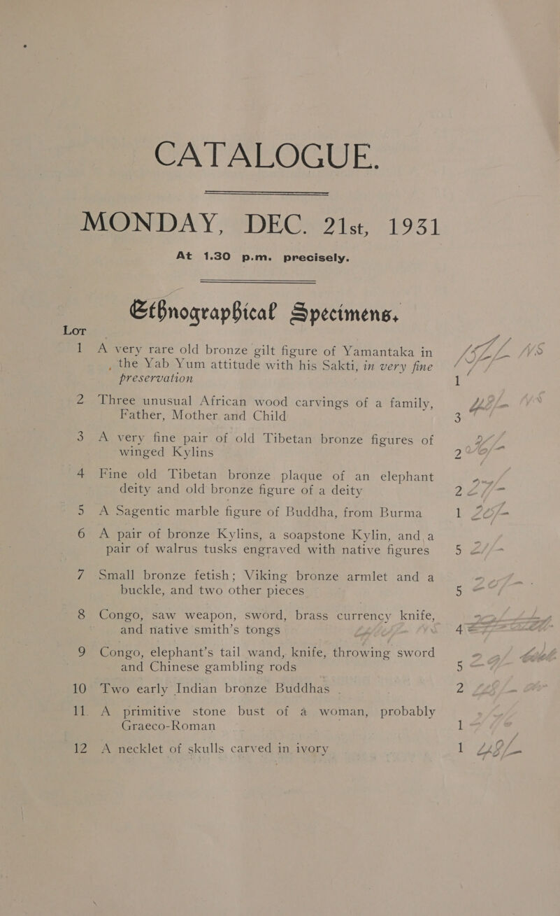 Lor lh 12 CATALOGUE.  At 1.30 p.m. precisely. EtBnograpBical Specimens, A very rare old bronze gilt figure of Yamantaka in , the Yab Yum attitude with his Sakti, in very fine preservation Three unusual African wood carvings of a family, Father, Mother and Child A very fine pair of old Tibetan bronze figures of winged Kylins Fine old Tibetan bronze plaque of an elephant deity and old bronze figure of a deity A Sagentic marble figure of Buddha, from Burma A pair of bronze Kylins, a soapstone Kylin, and a pair of walrus tusks engraved with native figures Small bronze fetish; Viking bronze armlet and a buckle, and two other pieces Congo, saw weapon, sword, brass currency knife and native smith’s tongs Congo, elephant’s tail wand, knife, throwing sword and Chinese gambling rods Two early Indian bronze Buddhas | A primitive stone bust of &amp; woman, probably Graeco-Roman A necklet of skulls carved in ivory bo