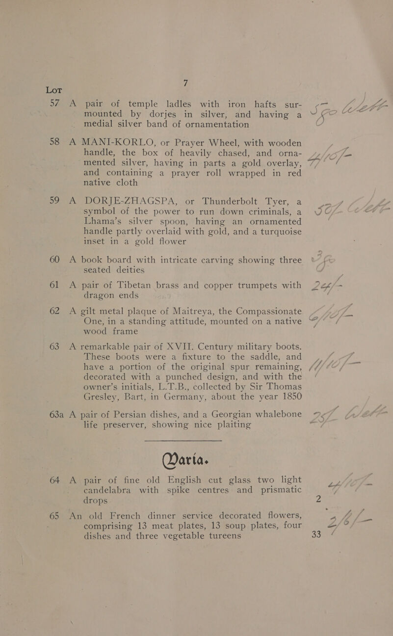 58 Be: 60 6l 62 63 mounted by dorjes in silver, and having a medial silver band of ornamentation handle, the box of heavily chased, and orna- mented silver, having in parts a gold overlay, and containing a prayer roll wrapped in red native cloth DORI E-ZHAGSPA, sor Ehunderbolt _Tyer, a symbol of the power to run down criminals, a Lhama’s silver spoon, having an ornamented handle partly overlaid with gold, and a turquoise inset in a gold flower seated deities dragon ends wood frame These boots were a fixture to the saddle, and have a portion of the original spur remaining, decorated with a punched design, and with the owner’s initials, L.T.B., collected by Sir Thomas Gresley, Bart, in Germany, about the year 1850 life preserver, showing nice plaiting Qarta. 65 candelabra with spike centres and prismatic drops comprising 13 meat plates, 13 soup plates, four dishes and three vegetable tureens